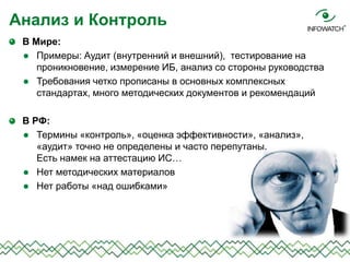 В Мире:
 Примеры: Аудит (внутренний и внешний), тестирование на
проникновение, измерение ИБ, анализ со стороны руководства
 Требования четко прописаны в основных комплексных
стандартах, много методических документов и рекомендаций
В РФ:
 Термины «контроль», «оценка эффективности», «анализ»,
«аудит» точно не определены и часто перепутаны.
Есть намек на аттестацию ИС…
 Нет методических материалов
 Нет работы «над ошибками»
Анализ и Контроль
 