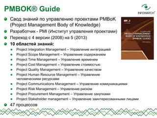 Свод знаний по управлению проектами PMBoK
(Project Management Body of Knowledge)
Разработчик - PMI (Институт управления проектами)
Переход с 4 версии (2008) на 5 (2013)
10 областей знаний:
 Project Integration Management – Управление интеграцией
 Project Scope Management – Управление содержанием
 Project Time Management – Управление временем
 Project Cost Management – Управление стоимостью
 Project Quality Management – Управление качеством
 Project Human Resource Management – Управление
человеческими ресурсами
 Project Communications Management – Управление коммуникациями
 Project Risk Management – Управление риском
 Project Procurement Management – Управление закупками
 Project Stakeholder management – Управление заинтересованными лицами
47 процессов
PMBOK® Guide
 
