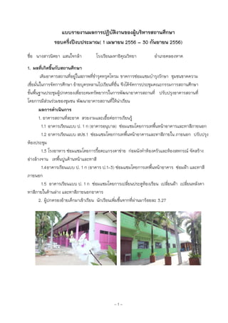 ~ 1 ~
แบบรายงานผลการปฏิบัติงานของผู้บริหารสถานศึกษา
รอบครึ่งปีงบประมาณ( 1 เมษายน 2556 – 30 กันยายน 2556)
ชื่อ นางสาวนิตยา แสนใจกล้า โรงเรียนมหาธิคุณวิทยา อาเภอคลองหาด
1. ผลที่เกิดขึ้นกับสถานศึกษา
เดิมอาคารสถานที่อยู่ในสภาพที่ชารุดทรุดโทรม ขาดการซ่อมแซมบารุงรักษา ชุมชนขาดความ
เชื่อมั่นในการจัดการศึกษา ย้ายบุตรหลานไปเรียนทื่อื่น จึงได้จัดการประชุมคณะกรรมการสถานศึกษา
ขั้นพื้นฐานประชุมผู้ปกครองเพื่อระดมทรัพยากรในการพัฒนาอาคารสถานที่ ปรับปรุงอาคารสถานที่
โดยการมีส่วนร่วมของชุมชน พัฒนาอาคารสถานที่ให้น่าเรียน
ผลการดาเนินการ
1. อาคารสถานที่สะอาด สวยงามและเอื้อต่อการเรียนรู้
1.1 อาคารเรียนแบบ ป. 1 ก (อาคารอนุบาล) ซ่อมแซมโดยการเทพื้นหน้าอาคารและทาสีภายนอก
1.2 อาคารเรียนแบบ สปช.1 ซ่อมแซมโดยการเทพื้นหน้าอาคารและทาสีภายใน ภายนอก ปรับปรุง
ห้องประชุม
1.3 โรงอาหาร ซ่อมแซมโดยการรื้อตะแกรงตาข่าย ก่อผนังทาห้องครัวและห้องสหกรณ์ จัดสร้าง
อ่างล้างจาน เทพื้นปูนด้านหน้าและทาสี
1.4อาคารเรียนแบบ ป. 1 ก (อาคาร ป.1-3) ซ่อมแซมโดยการเทพื้นหน้าอาคาร ซ่อมฝ้า และทาสี
ภายนอก
1.5 อาคารเรียนแบบ ป. 1 ก ซ่อมแซมโดยการเปลี่ยนประตูห้องเรียน เปลี่ยนฝ้า เปลี่ยนหลังคา
ทาสีภายในด้านล่าง และทาสีภายนอกอาคาร
2. ผู้ปกครองย้ายเด็กมาเข้าเรียน นักเรียนเพิ่มขึ้นจากที่ผ่านมาร้อยละ 3.27
 