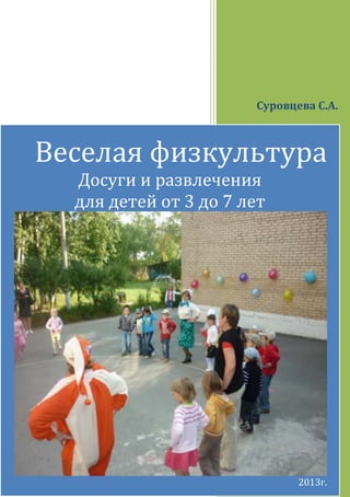 1
Суровцева С.А.
Веселая физкультура
Досуги и развлечения
для детей от 3 до 7 лет
2013г.
 