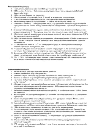 Алкен сэдвийн бодлогууд.
1. 1 моль этилен, пропилены масс ижил байх уу. Тооцоогоор батал.
2. 2.24 л пентен - 1, пентен – 2-ийн молекулд агуулагдах атомын тооны харьцаа ямар байх вэ?
Бодолт хийж батал.
3. 4.48 л этилений бодисын тоо хэмжээг ол.
4. 4.2 г пропилений а. Эзэлхүүнийг /хн-д/ б. Молийг в. атомын тоог тооцоолж гарга.
5. 22.4 л бутиленийг шатаахад зарцуулагдах хүчилтөрөгч ба агаарын эзэлхүүнийг ол.
6. Нэгэн алкены устөрөгчтэй харьцуулсан нягт 21 баясан бол молекулын томьёог ол.
7. 4.2 г бодисыг шатаахад 13,2 г нүүрсхүчлийн хий, 5,4 г ус үүссэн бол энэ бодисын уурын агаартай
харьцуулсан нягт 2,9 байсан. Энэхүү алкений найрлагыг тодорхойлж , харьцангуй молекул массыг
ол.
8. 3л эзэлхүүнтэй саванд этилен агуулсан агаарын хийн холимог байв. Энэ холимгийг бромын усан
дундуур нэвтрүүлэхэд 16 г бром урвалд орсон бол хийн холимгийн хэдэн хувийг этилен эзлэх вэ?
9. 4,6 г этилийн спиртийг дегидротацид оруулах замаар этиленийг гарган авчээ. Урвалын гарц 92,5 %
бол хэдэн литр этилен үүссэн бэ?
10. 4,48 л этиленийг шатааж, гарган авсан нүүрсхүчлийн хийг идэмхий калийн 40%-ийн уусмал дундуур
/нягт 1,25 г/мл / нэвтрүүлж хүчиллэг давсыг үүсгэжээ. Зарцуулагдсан идэмхий калийн уусмалын
эзэлхүүнийг ол.
11. 42 г масстай нэгэн алкен нь 127
0
С ба 5 атм даралтын үед 3,28 л эзэлхүүнтэй байсан бол уг
нэгдлийн харьцангуй молекул массыг ол.
12. 7 г масстай CnH2nгэсэн ерөнхий томьёотой ханаагүй нүүрсустөрөгч нь 16г бромтой харилцан
үйлчилцсэн бол нүүрсустөрөгчийн найрлаганд хэдэн нүүрстөрөгчтийн атом агуулагдах вэ?
13. Цис изомертэй CnH2nгэсэн этилений нүүрсустөрөгчийн 5,6 г нь 2,24 л бромт устөрөгчийг нэгдүүлж
хоёрдогч нүүрстөрөгчийн атомд бромтой нэгдэл үүсгэсэн бол түүний бүтцийн томьёо ямар вэ?
14. хувирлын дагуух урвалын тэгшитгэлүүдийг бичиж 0,448 л нүүрсхүчлийн хийг
гарган авахад хэдэн литр бутилен шаардлагатай болохыг тооцоол.
Алкан сэдвийн бодлогууд.
1. Метаны молекул дахь нүүрстөрөгчийн массын долийг ол.
2. 0.2 моль этан хичнээн литр эзэлхүүнтэй вэ?
3. 2 л метаныг бүрэн шатаахад зарцуулагдах хүчилтөрөгч ба агаарын эзэлхүүнийг ол.
4. Пропаны а/ агаартай б/ хүчилтөрөгчтэй в/ устөрөгчтэй харьцуулсан нягтыг ол.
5. 1 дм
3
метан ба 1 дм
3
пропанаас тогтсон холимгийг шатаахад хичнээн эзэлхүүн нүүрсхүчлийн хий
/х.н/-д үүсэх вэ?
6. 4.3 г нүүрсустөрөгчийг үлдэгдэлгүйгээр бүрэн шатаахад 13,2 г нүүрстөрөгчийн IV оксид үүсчээ. Энэ
нүүрсустөрөгчийн уурын устөрөгчтэй харьцуулсан нягт 43 бол ямар нүүрсустөрөгч болохыг
тодорхойлж, харьцангуй молекул массыг ол.
7. Нэгэн нүүрсустөрөгч дэх нүүрстөрөгчийн массын хувь 82.2 %, тухайн бодисын нягт 2.59 г/л байсан
бол томьёог ол.
8. 90%-ийн бутан, 10%-ийн пропан агуулсан 20 л холимгийг шатаахад хэдэн литр /х.н/-д хүчилтөрөгч
хэрэгтэй вэ?
9. Хэвийн нөхцөлд дэх 210 л метаныг бүрэн шатаахад 8374 кДж дулаан ялгарчээ. Метаны шатах
термохимийн урвалын тэгшитгэлийг зохио.
10. Нэгэн хийн найрлаганд анализ хийхэд 80% нүүрстөрөгч, 20% устөрөгч байсан бөгөөд устөрөгчтэй
харьцуулсан нягт нь 15 бол нүүрсустөрөгчийн молекулын томьеог олж, байгуулалтын томьёог зур.
11. 2.24 л метаныг гүйцэд хлоржуулахад хичнээн литр хлор /х.н/-д зарцуулагдах вэ.
12. Илүүдэл хүчилтөрөгч дотор пропаныг шатаахад 1.12 л нүүрсхүчлийн хий үүсчээ. Түүнийг 50 мл
20%-ийн /1.1 г/мл / калийн гидроксидын уусмал дундуур нэвтрүүлэхэд ямар давс, хичнээн грамм
үүссэн бэ? Шатсан пропаны эзэлхүүнийг бодож ол.
13. Пропан ба метаны 40л холимогийг шатаахад 170 л хүчилтөрөгч зарцуулагдсан бол холимогийн
найрлагыг тодорхойл.
14. 85%-ийн октан, 15%-ийн гексан агуулсан 600г холимгийг шатаахад зарцуулагдах агаарын
эзэлхүүнийг тодорхойл.
15. 47
0
С температур, 4 атм даралтанд байгаа 41 литр бутаныг шатаахад хэрэглэгдэх хүчилтөрөгчийн
эзэлхүүнийг /х.н/-д бодож ол.
 