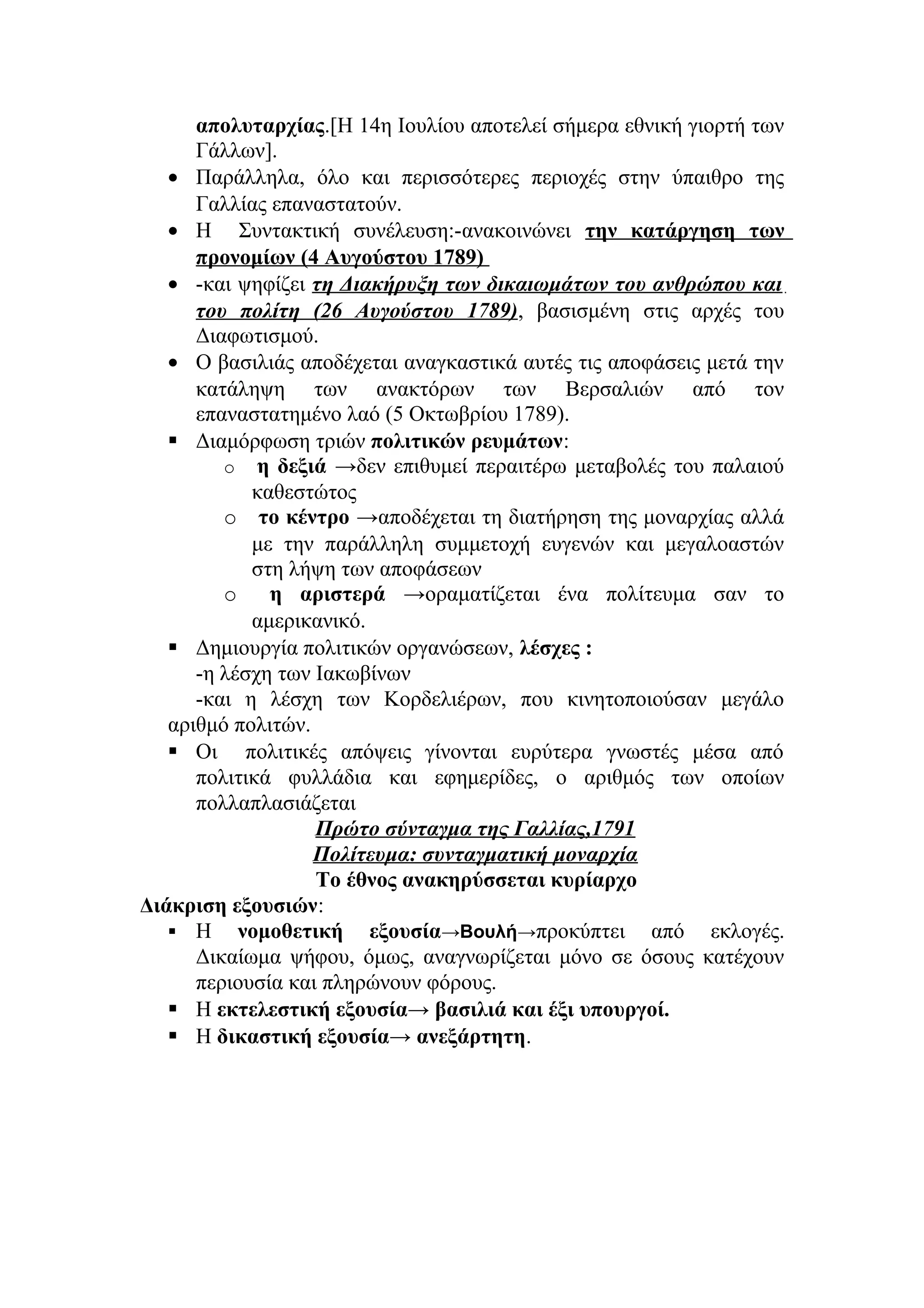 απολυταρχίας.[Η 14η Ιουλίου αποτελεί σήμερα εθνική γιορτή των
Γάλλων].
• Παράλληλα, όλο και περισσότερες περιοχές στην ύπαιθρο της
Γαλλίας επαναστατούν.
• Η Συντακτική συνέλευση:-ανακοινώνει την κατάργηση των
προνομίων (4 Αυγούστου 1789)
• -και ψηφίζει τη Διακήρυξη των δικαιωμάτων του ανθρώπου και
του πολίτη (26 Αυγούστου 1789), βασισμένη στις αρχές του
Διαφωτισμού.
• Ο βασιλιάς αποδέχεται αναγκαστικά αυτές τις αποφάσεις μετά την
κατάληψη των ανακτόρων των Βερσαλιών από τον
επαναστατημένο λαό (5 Οκτωβρίου 1789).
 Διαμόρφωση τριών πολιτικών ρευμάτων:
o η δεξιά →δεν επιθυμεί περαιτέρω μεταβολές του παλαιού
καθεστώτος
o το κέντρο →αποδέχεται τη διατήρηση της μοναρχίας αλλά
με την παράλληλη συμμετοχή ευγενών και μεγαλοαστών
στη λήψη των αποφάσεων
o η αριστερά →οραματίζεται ένα πολίτευμα σαν το
αμερικανικό.
 Δημιουργία πολιτικών οργανώσεων, λέσχες :
-η λέσχη των Ιακωβίνων
-και η λέσχη των Κορδελιέρων, που κινητοποιούσαν μεγάλο
αριθμό πολιτών.
 Οι πολιτικές απόψεις γίνονται ευρύτερα γνωστές μέσα από
πολιτικά φυλλάδια και εφημερίδες, ο αριθμός των οποίων
πολλαπλασιάζεται
Πρώτο σύνταγμα της Γαλλίας,1791
Πολίτευμα: συνταγματική μοναρχία
Το έθνος ανακηρύσσεται κυρίαρχο
Διάκριση εξουσιών:
 Η νομοθετική εξουσία→Βουλή→προκύπτει από εκλογές.
Δικαίωμα ψήφου, όμως, αναγνωρίζεται μόνο σε όσους κατέχουν
περιουσία και πληρώνουν φόρους.
 Η εκτελεστική εξουσία→ βασιλιά και έξι υπουργοί.
 Η δικαστική εξουσία→ ανεξάρτητη.
 