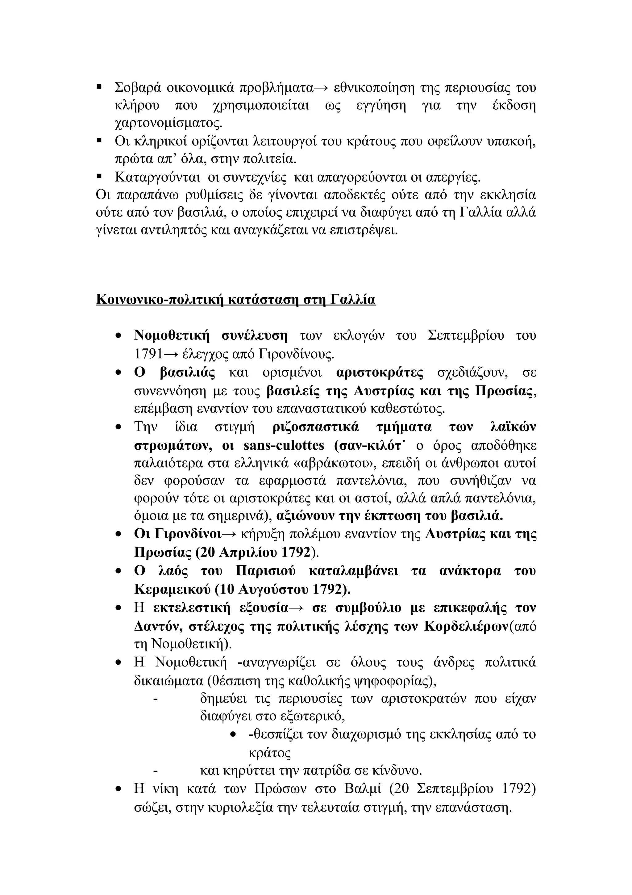  Σοβαρά οικονομικά προβλήματα→ εθνικοποίηση της περιουσίας του
κλήρου που χρησιμοποιείται ως εγγύηση για την έκδοση
χαρτονομίσματος.
 Οι κληρικοί ορίζονται λειτουργοί του κράτους που οφείλουν υπακοή,
πρώτα απ’ όλα, στην πολιτεία.
 Καταργούνται οι συντεχνίες και απαγορεύονται οι απεργίες.
Οι παραπάνω ρυθμίσεις δε γίνονται αποδεκτές ούτε από την εκκλησία
ούτε από τον βασιλιά, ο οποίος επιχειρεί να διαφύγει από τη Γαλλία αλλά
γίνεται αντιληπτός και αναγκάζεται να επιστρέψει.
Κοινωνικο-πολιτική κατάσταση στη Γαλλία
• Νομοθετική συνέλευση των εκλογών του Σεπτεμβρίου του
1791→ έλεγχος από Γιρονδίνους.
• Ο βασιλιάς και ορισμένοι αριστοκράτες σχεδιάζουν, σε
συνεννόηση με τους βασιλείς της Αυστρίας και της Πρωσίας,
επέμβαση εναντίον του επαναστατικού καθεστώτος.
• Την ίδια στιγμή ριζοσπαστικά τμήματα των λαϊκών
στρωμάτων, οι sans-culottes (σαν-κιλότ˙ ο όρος αποδόθηκε
παλαιότερα στα ελληνικά «αβράκωτοι», επειδή οι άνθρωποι αυτοί
δεν φορούσαν τα εφαρμοστά παντελόνια, που συνήθιζαν να
φορούν τότε οι αριστοκράτες και οι αστοί, αλλά απλά παντελόνια,
όμοια με τα σημερινά), αξιώνουν την έκπτωση του βασιλιά.
• Οι Γιρονδίνοι→ κήρυξη πολέμου εναντίον της Αυστρίας και της
Πρωσίας (20 Απριλίου 1792).
• Ο λαός του Παρισιού καταλαμβάνει τα ανάκτορα του
Κεραμεικού (10 Αυγούστου 1792).
• Η εκτελεστική εξουσία→ σε συμβούλιο με επικεφαλής τον
Δαντόν, στέλεχος της πολιτικής λέσχης των Κορδελιέρων(από
τη Νομοθετική).
• Η Νομοθετική -αναγνωρίζει σε όλους τους άνδρες πολιτικά
δικαιώματα (θέσπιση της καθολικής ψηφοφορίας),
- δημεύει τις περιουσίες των αριστοκρατών που είχαν
διαφύγει στο εξωτερικό,
• -θεσπίζει τον διαχωρισμό της εκκλησίας από το
κράτος
- και κηρύττει την πατρίδα σε κίνδυνο.
• Η νίκη κατά των Πρώσων στο Βαλμί (20 Σεπτεμβρίου 1792)
σώζει, στην κυριολεξία την τελευταία στιγμή, την επανάσταση.
 