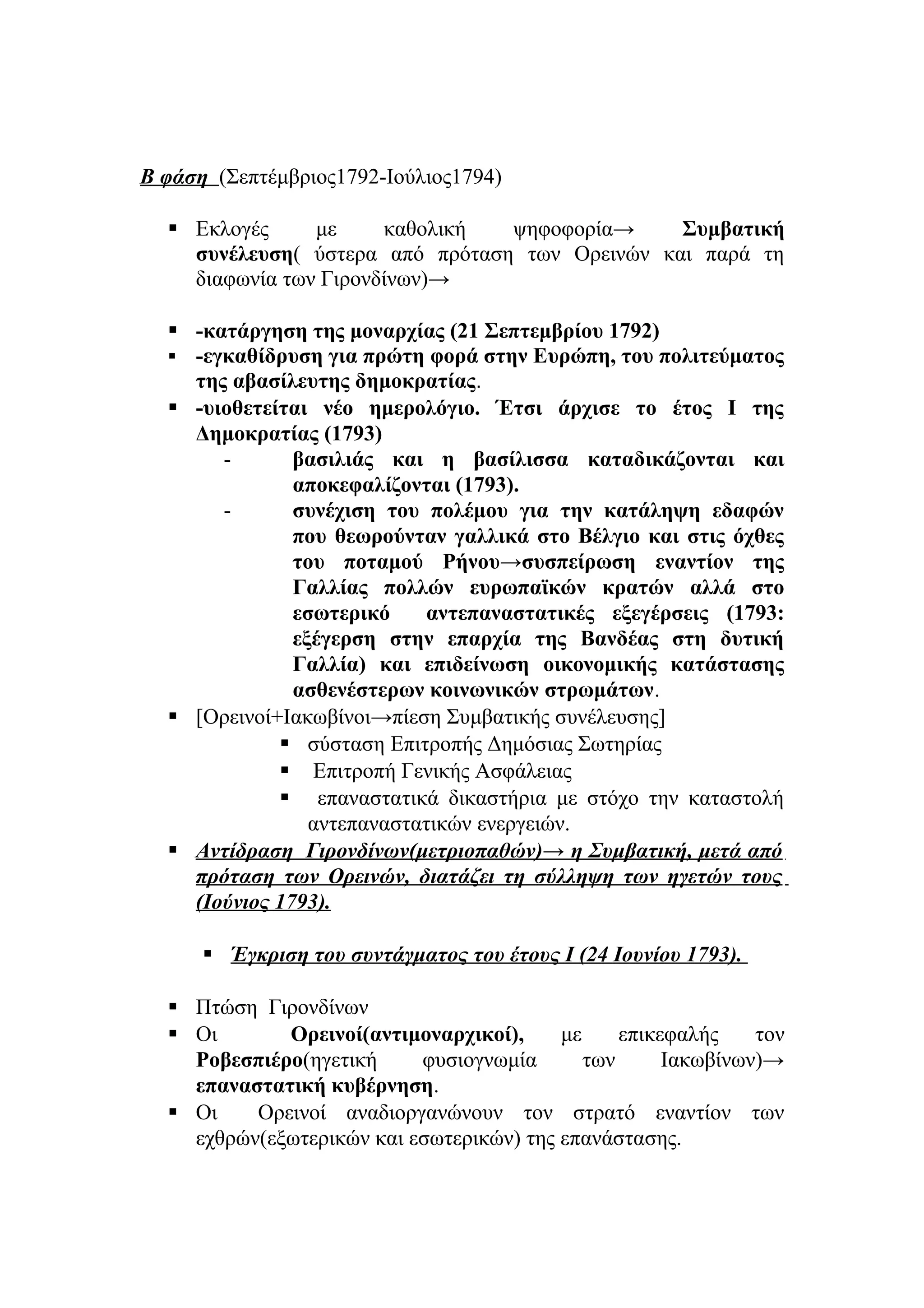 Β φάση (Σεπτέμβριος1792-Ιούλιος1794)
 Εκλογές με καθολική ψηφοφορία→ Συμβατική
συνέλευση( ύστερα από πρόταση των Ορεινών και παρά τη
διαφωνία των Γιρονδίνων)→
 -κατάργηση της μοναρχίας (21 Σεπτεμβρίου 1792)
 -εγκαθίδρυση για πρώτη φορά στην Ευρώπη, του πολιτεύματος
της αβασίλευτης δημοκρατίας.
 -υιοθετείται νέο ημερολόγιο. Έτσι άρχισε το έτος Ι της
Δημοκρατίας (1793)
- βασιλιάς και η βασίλισσα καταδικάζονται και
αποκεφαλίζονται (1793).
- συνέχιση του πολέμου για την κατάληψη εδαφών
που θεωρούνταν γαλλικά στο Βέλγιο και στις όχθες
του ποταμού Ρήνου→συσπείρωση εναντίον της
Γαλλίας πολλών ευρωπαϊκών κρατών αλλά στο
εσωτερικό αντεπαναστατικές εξεγέρσεις (1793:
εξέγερση στην επαρχία της Βανδέας στη δυτική
Γαλλία) και επιδείνωση οικονομικής κατάστασης
ασθενέστερων κοινωνικών στρωμάτων.
 [Ορεινοί+Ιακωβίνοι→πίεση Συμβατικής συνέλευσης]
 σύσταση Επιτροπής Δημόσιας Σωτηρίας
 Επιτροπή Γενικής Ασφάλειας
 επαναστατικά δικαστήρια με στόχο την καταστολή
αντεπαναστατικών ενεργειών.
 Αντίδραση Γιρονδίνων(μετριοπαθών)→ η Συμβατική, μετά από
πρόταση των Ορεινών, διατάζει τη σύλληψη των ηγετών τους
(Ιούνιος 1793).
 Έγκριση του συντάγματος του έτους Ι (24 Ιουνίου 1793).
 Πτώση Γιρονδίνων
 Οι Ορεινοί(αντιμοναρχικοί), με επικεφαλής τον
Ροβεσπιέρο(ηγετική φυσιογνωμία των Ιακωβίνων)→
επαναστατική κυβέρνηση.
 Οι Ορεινοί αναδιοργανώνουν τον στρατό εναντίον των
εχθρών(εξωτερικών και εσωτερικών) της επανάστασης.
 