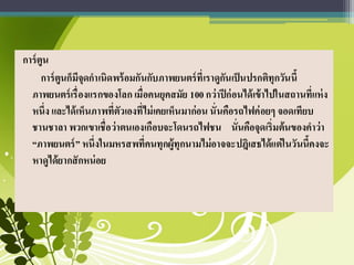 การ์ตูน
การ์ตูนก็มีจุดกาเนิดพร้อมกันกับภาพยนตร์ที่เราดูกันเป็นปรกติทุกวันนี้
ภาพยนตร์เรื่องแรกของโลก เมื่อคนยุคสมัย 100 กว่าปีก่อนได้เข้าไปในสถานที่แห่ง
หนึ่ง และได้เห็นภาพที่ตัวเองที่ไม่เคยเห็นมาก่อน นั่นคือรถไฟค่อยๆ จอดเทียบ
ชานชาลา พวกเขาเชื่อว่าตนเองเกือบจะโดนรถไฟชน นั่นคือจุดเริ่มต้นของคาว่า
“ภาพยนตร์” หนึ่งในมหรสพที่คนทุกผู้ทุกนามไม่อาจจะปฎิเสธได้แต่ในวันนี้คงจะ
หาดูได้ยากสักหน่อย
 