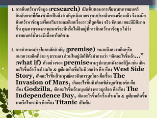 1. การค้นคว้าหาข้อมูล (research) เป็นขั้นตอนการเขียนบทภาพยนตร์
อันดับแรกที่ต้องทาถือเป็นสิ่งสาคัญหลังจากเราพบประเด็นของเรื่องแล้ว จึงลงมือ
ค้นคว้าหาข้อมูลเพื่อเสริมรายละเอียดเรื่องราวที่ถูกต้อง จริง ชัดเจน และมีมิติมาก
ขึ้น คุณภาพของภาพยนตร์จะดีหรือไม่จึงอยู่ที่การค้นคว้าหาข้อมูล ไม่ว่า
ภาพยนตร์นั้นจะมีเนื้อหาใดก็ตาม
2. การกาหนดประโยคหลักสาคัญ (premise) หมายถึงความคิดหรือ
แนวความคิดที่ง่าย ๆ ธรรมดา ส่วนใหญ่มักใช้ตั้งคาถามว่า “เกิดอะไรขึ้นถ้า…”
(what if) ตัวอย่างของ premiseตามรูปแบบหนังฮอลลีวู้ด เช่น เกิด
อะไรขึ้นถ้าเรื่องโรเมโอ & จูเลียตเกิดขึ้นในนิวยอร์ค คือ เรื่อง West Side
Story, เกิดอะไรขึ้นถ้ามนุษย์ดาวอังคารบุกโลก คือเรื่อง The
Invasion of Mars, เกิดอะไรขึ้นถ้าก็อตซิล่าบุกนิวยอร์ค คือ
เรื่อง Godzilla, เกิดอะไรขึ้นถ้ามนุษย์ต่างดาวบุกโลก คือเรื่อง The
Independence Day, เกิดอะไรขึ้นถ้าเรื่องโรเมโอ & จูเลียตเกิดขึ้น
บนเรือไททานิค คือเรื่อง Titanic เป็ นต้น
 