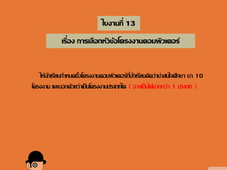 ใบงานที่ 13
เรื่อง การเลือกหัวข้อโครงงานคอมพิวเตอร์
ให้นักเรียนกาหนดชื่อโครงงานคอมพิวเตอร์ที่นักเรียนคิดว่าน่าสนใจศึกษา มา 10
โครงงาน และบอกด้วยว่าเป็นโครงงานประเภทใด ( อาจเป็นได้มากกว่า 1 ประเภท )
 
