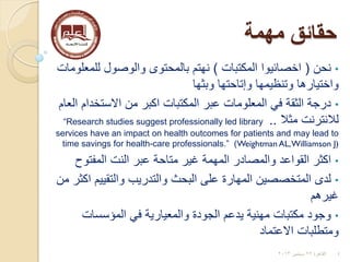 ‫مهمة‬ ‫حقائق‬
•‫نحن‬(‫اخصائيوا‬‫المكتبات‬)‫للمعلومات‬ ‫والوصول‬ ‫بالمحتوى‬ ‫نهتم‬
‫وبثها‬ ‫وإتاحتها‬ ‫وتنظيمها‬ ‫واختيارها‬
•‫العام‬ ‫االستخدام‬ ‫من‬ ‫اكبر‬ ‫المكتبات‬ ‫عبر‬ ‫المعلومات‬ ‫في‬ ‫الثقة‬ ‫درجة‬
‫لالنترنت‬‫مثال‬..“Research studies suggest professionally led library
services have an impact on health outcomes for patients and may lead to
time savings for health-care professionals.” )Weightman AL,Williamson J)
•‫المفتوح‬ ‫النت‬ ‫عبر‬ ‫متاحة‬ ‫غير‬ ‫المهمة‬ ‫والمصادر‬ ‫القواعد‬ ‫اكثر‬
•‫من‬ ‫اكثر‬ ‫والتقييم‬ ‫والتدريب‬ ‫البحث‬ ‫على‬ ‫المهارة‬ ‫المتخصصين‬ ‫لدى‬
‫غيرهم‬
•‫المؤسسات‬ ‫في‬ ‫والمعيارية‬ ‫الجودة‬ ‫يدعم‬ ‫مهنية‬ ‫مكتبات‬ ‫وجود‬
‫االعتماد‬ ‫ومتطلبات‬
4‫القاهرة‬22‫سبتمبر‬2013
 
