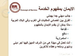 ‫الخدمة‬ ‫بمفهوم‬ ‫االيمان‬Concept of Service
•‫يهمني‬ ‫جدا‬ ‫مهني‬ ‫جانب‬
•‫العربية‬ ‫البالد‬ ‫وفي‬ ‫الغرب‬ ‫في‬ ‫المكتبات‬ ‫أخصائي‬ ‫بين‬ ‫الفرق‬
•‫بالمفهوم‬ ‫االيمان‬ ‫يقدم‬ ‫أن‬ ‫يمكن‬ ‫ماذا‬
•‫قناعة‬
•‫دافع‬
•‫استمرارية‬
•‫ديني‬ ‫أجر‬ ‫فيها‬ ‫المهن‬ ‫اشرف‬ ‫من‬ ‫هي‬ ‫مهنة‬ ‫في‬ ‫تعمل‬ ‫أنت‬
‫لآلخرين‬ ‫وعطاء‬ ‫ومتعه‬ ‫ودنيوي‬
6‫القاهرة‬22‫سبتمبر‬2013
 