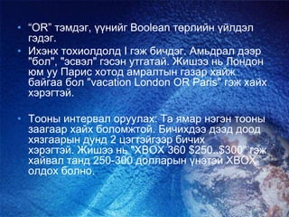 • “ОR” тэмдэг, үүнийг Boolean төрлийн үйлдэл
гэдэг.
• Ихэнх тохиолдолд I гэж бичдэг. Амьдрал дээр
"бол", "эсвэл" гэсэн утгатай. Жишээ нь Лондон
юм уу Парис хотод амралтын газар хайж
байгаа бол "vacation London OR Paris" гэж хайх
хэрэгтэй.
• Тооны интервал оруулах: Та ямар нэгэн тооны
заагаар хайх боломжтой. Бичихдээ дээд доод
хязгаарын дунд 2 цэгтэйгээр бичих
хэрэгтэй. Жишээ нь "XBOX 360 $250..$300" гэж
хайвал танд 250-300 долларын үнэтэй ХВОХ
олдох болно.
 