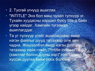 • 2. Тусгай үгнүүд ашиглах
• "INTITLE" Энэ бол маш чухал түлхүүр үг.
Тухайн хуудасны нэршил буюу title-д байх
үгээр хайдаг. Хамгийн түгээмэл
ашиглагддаг.
• Та уг түлхүүр үгийг ашигласнаар ямар
нэгэн файлыг шууд татахаар олж авч
чадна. Жишээлбэл ямар нэгэн дууг шууд
татахаар хайя гэвэл "?intitle:index.of? mp3
(хамтлаг болон дууны нэр)" гэж хайвал та
хүссэн дуугаа хайж олох боломжтой.
 