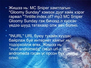 • Жишээ нь: MC Sniper хамтлагын
"Gloomy Sunday" хэмээх дууг хайх хэрэг
гарвал "?intitle:index.of? mp3 MC Sniper
Gloomy Sunday гэж бичээд л хүссэн
үедээ шууд татахаар олж авч болно.
•
• "INURL" URL буюу тухайн хуудас
байрлаж буй интернет хаягыг нь
тодорхойлж өгөх. Жишээ нь
"inurl:andromeda" гэвэл url-д нь
andromeda гэсэн үг орсон бүх сайтыг
олно.
 
