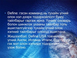 • Define: гэсэн комманд нь тухайн үгний
олон хэл дээрх тодорхойлолт буюу
тайлбарыг гаргаж ирнэ. Үүнийг словарь
болон шинжлэх ухааны тайлбар толь
ашиглалгүйгээр тухайн үгний олон
хэлний тайлбарыг олоход ашиглана.
• Жишээлбэл: Define:USA товчилсон
үгний Англи, Испани, Итали, Португали
гэх мэт олон хэлээрх тодорхойлолтыг
үзэж болно.
 