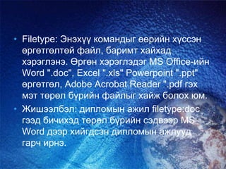 • Filetype: Энэхүү командыг өөрийн хүссэн
өргөтгөлтөй файл, баримт хайхад
хэрэглэнэ. Өргөн хэрэглэдэг MS Office-ийн
Word ".doc", Excel ".xls" Powerpoint ".ppt"
өргөтгөл, Adobe Acrobat Reader ".pdf гэх
мэт төрөл бүрийн файлыг хайж болох юм.
• Жишээлбэл: дипломын ажил filetype:doc
гээд бичихэд төрөл бүрийн сэдвээр MS
Word дээр хийгдсэн дипломын ажлууд
гарч ирнэ.
 