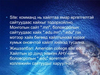 • Site: комманд нь хайлтаа ямар өргөтгөлтэй
сайтуудаас хайхыг тодорхойлно.
Монголын сайт ".mn", боловсролын
сайтуудаас хайх ".edu.mn", ".edu" гэх
мэтээр хайх бөгөөд хайлтынхаа хүрээг
хумьж оновчтой хайлт хийхэд тусална.
• Жишээлбэл: American college site:edu
Хайлтын үр дүнд зөвхөн АНУ-ын
боловсролын ".edu" өргөтгөлтэй
коллежийн сайтуудыг харуулна.
 