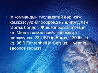 • In коммандын тусламжтай өөр нэгж
хэмжээсүүдийг хооронд нь шилжүүлэн
гаргаж болдог. Жишээлбэл: 3 miles in
km Милын хэмжээсийг километрт
шилжүүлэх. 23 USD in Euros, 130 lbs in
kg, 98.6 Fahrenheit in Celsius, 1 year in
seconds гэх мэт.
 