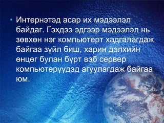 • Интернэтэд асар их мэдээлэл
байдаг. Гэхдээ эдгээр мэдээлэл нь
зөвхөн нэг компьютерт хадгалагдаж
байгаа зүйл биш, харин дэлхийн
өнцөг булан бүрт вэб сервер
компьютерүүдэд агуулагдаж байгаа
юм.
 