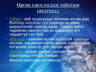 Өргөн хэрэглэгддэг хайлтын
системүүд
• Yahoo - вэб хуудсуудыг ангилан ялгаж дэд
бvлгvvд vvсгэсэн тул сэдвээр нь хөөж
мэдээлэлийг хайхад амар. Гэхдээ хайлт
төдийлөн хангалттай их мэдээлэл өгч
чаддаггүй тал бий.
• Altavista - хамгийн өргөн хvрээтэй хайлтын
систем, харамсалтай нь зарим тохиолдолд
хэтэрхий олон vр дvн гаргаж ирдэг.
• Google - элдэв график реклам багатай,
хэрэглэхэд хялбар байдаг.
• Монгол хайлтын системvvд:
•
 