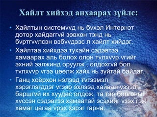 Хайлт хийхэд анхаарах зүйлс:
• Хайлтын системvvд нь бvхэл Интернэт
дотор хайдаггvй зөвхөн тэнд нь
бvртгvvлсэн вэбvvдээс л хайлт хийдэг.
• Хайлтаа хийхдээ тухайн сэдэвтээ
хамаарах аль болох олон тvлхvvр vгийг
эхний ээлжинд оруулж , олдохгvй бол
тvлхvvр vгээ цөөлж хайх нь зүйтэй байдаг.
• Ганц хоѐрхон нэлээд тvгээмэл
хэрэглэгддэг vгээр эхлээд хайвал vзээд
баршгvй их хуудас олдож, та тэр болгоныг
хvссэн сэдэвтээ хамаатай эсэхийг vзэх гэж
хамаг цагаа vрэх хэрэг гарна.
 