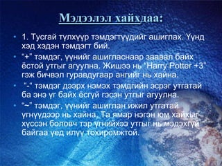 Мэдээлэл хайхдаа:
• 1. Тусгай түлхүүр тэмдэгтүүдийг ашиглах. Үүнд
хэд хэдэн тэмдэгт бий.
• “+” тэмдэг, үүнийг ашигласнаар заавал байх
ѐстой утгыг агуулна. Жишээ нь “Harry Potter +3”
гэж бичвэл гуравдугаар ангийг нь хайна.
• “-“ тэмдэг дээрх нэмэх тэмдгийн эсрэг утгатай
ба энэ үг байх ѐсгүй гэсэн утгыг агуулна.
• “~” тэмдэг, үүнийг ашиглан ижил утгатай
үгнүүдээр нь хайна. Та ямар нэгэн юм хайхыг
хүссэн боловч тэр үгнийхээ утгыг нь мэдэхгүй
байгаа үед илүү тохиромжтой.
 