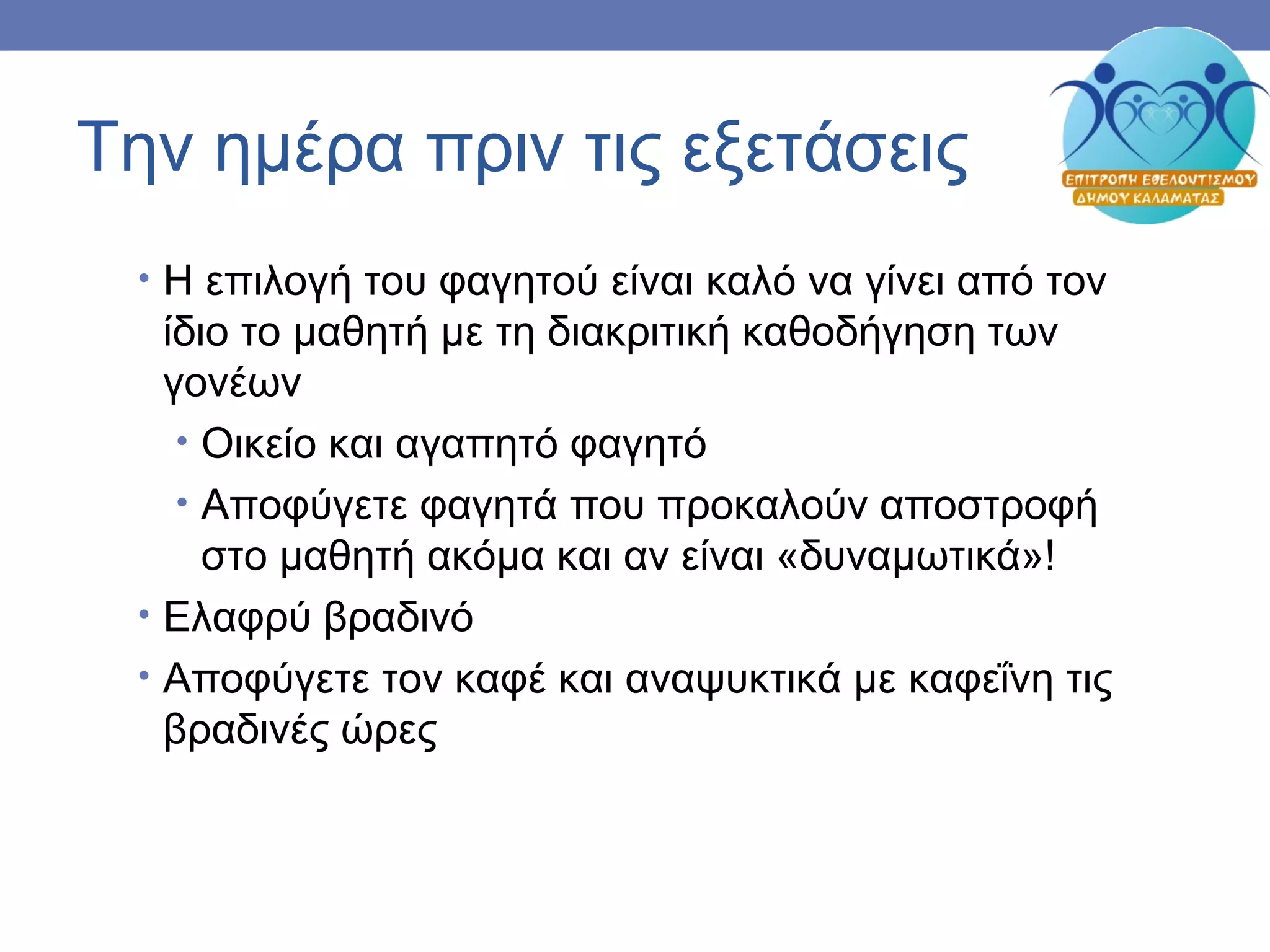 Την ημέρα πριν τις εξετάσεις
• Η επιλογή του φαγητού είναι καλό να γίνει από τον
ίδιο το μαθητή με τη διακριτική καθοδήγηση των
γονέων
• Οικείο και αγαπητό φαγητό
• Αποφύγετε φαγητά που προκαλούν αποστροφή
στο μαθητή ακόμα και αν είναι «δυναμωτικά»!
• Ελαφρύ βραδινό
• Αποφύγετε τον καφέ και αναψυκτικά με καφεΐνη τις
βραδινές ώρες
 