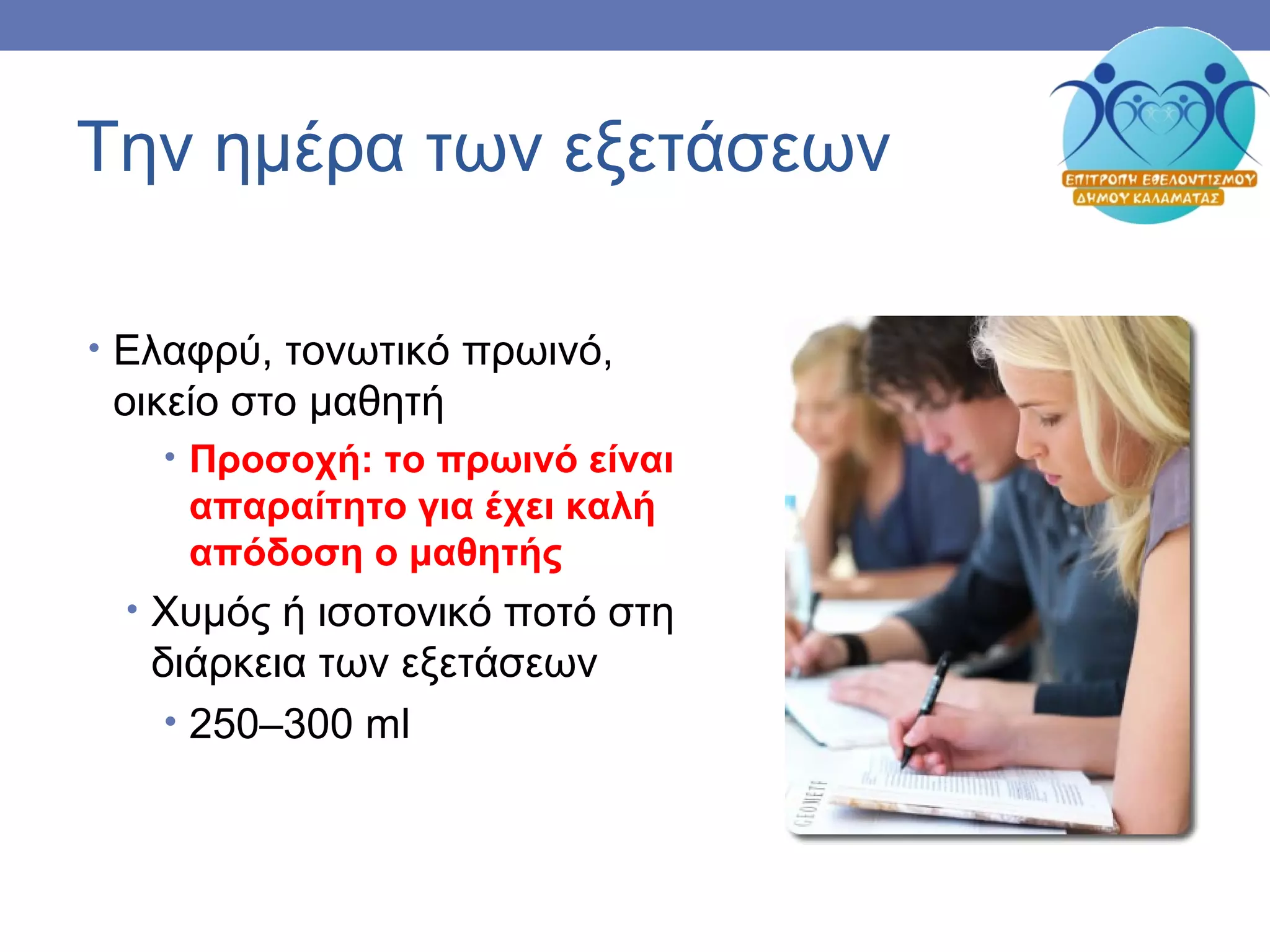Την ημέρα των εξετάσεων
• Ελαφρύ, τονωτικό πρωινό,
οικείο στο μαθητή
• Προσοχή: το πρωινό είναι
απαραίτητο για έχει καλή
απόδοση ο μαθητής
• Χυμός ή ισοτονικό ποτό στη
διάρκεια των εξετάσεων
• 250–300 ml
 