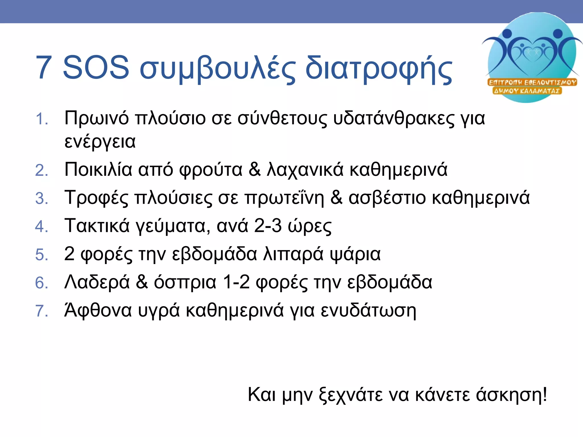 7 SOS συμβουλές διατροφής
1. Πρωινό πλούσιο σε σύνθετους υδατάνθρακες για
ενέργεια
2. Ποικιλία από φρούτα & λαχανικά καθημερινά
3. Τροφές πλούσιες σε πρωτεΐνη & ασβέστιο καθημερινά
4. Τακτικά γεύματα, ανά 2-3 ώρες
5. 2 φορές την εβδομάδα λιπαρά ψάρια
6. Λαδερά & όσπρια 1-2 φορές την εβδομάδα
7. Άφθονα υγρά καθημερινά για ενυδάτωση
Και μην ξεχνάτε να κάνετε άσκηση!
 