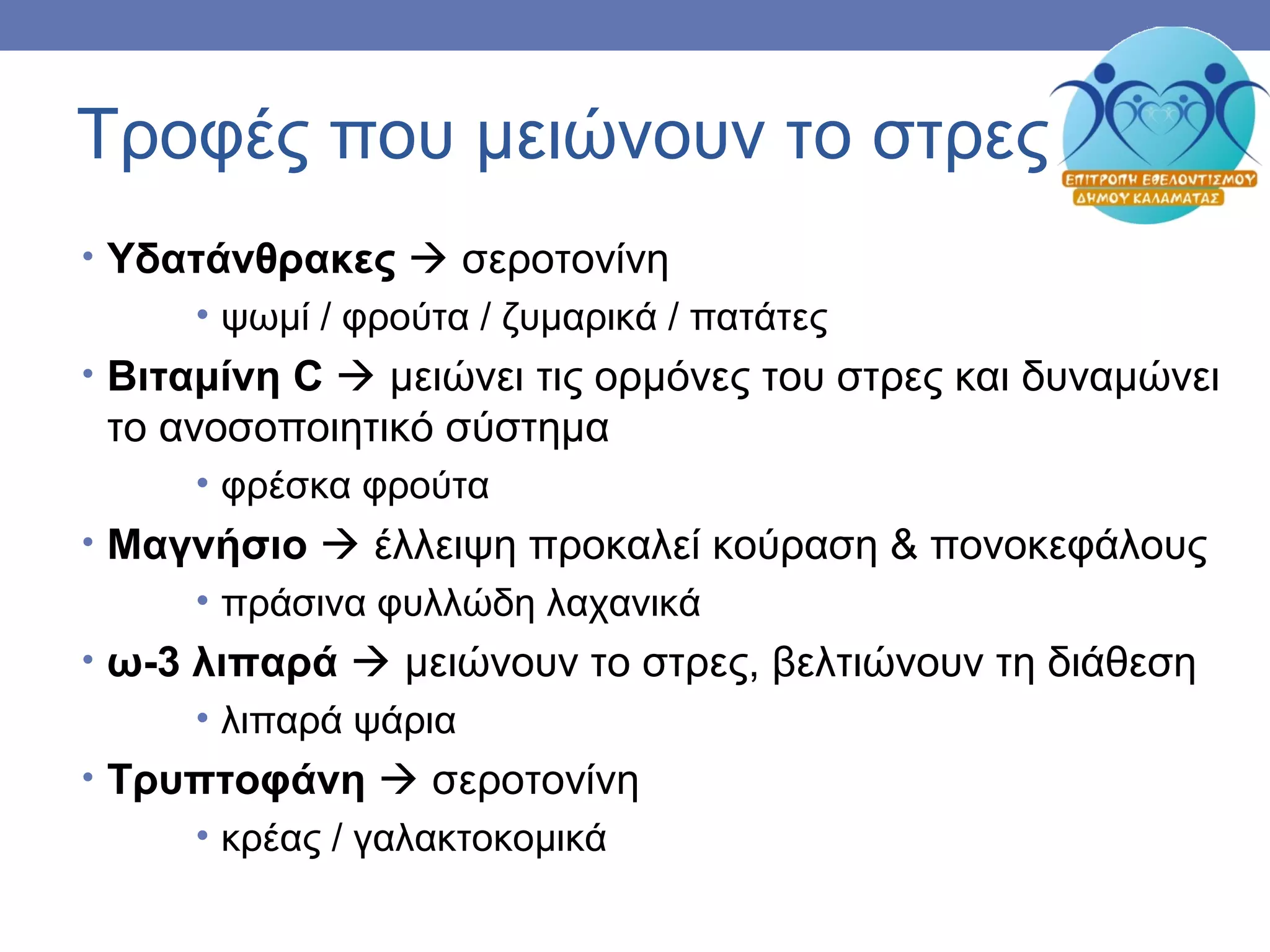 Τροφές που μειώνουν το στρες
• Υδατάνθρακες  σεροτονίνη
• ψωμί / φρούτα / ζυμαρικά / πατάτες
• Βιταμίνη C  μειώνει τις ορμόνες του στρες και δυναμώνει
το ανοσοποιητικό σύστημα
• φρέσκα φρούτα
• Μαγνήσιο  έλλειψη προκαλεί κούραση & πονοκεφάλους
• πράσινα φυλλώδη λαχανικά
• ω-3 λιπαρά  μειώνουν το στρες, βελτιώνουν τη διάθεση
• λιπαρά ψάρια
• Τρυπτοφάνη  σεροτονίνη
• κρέας / γαλακτοκομικά
 