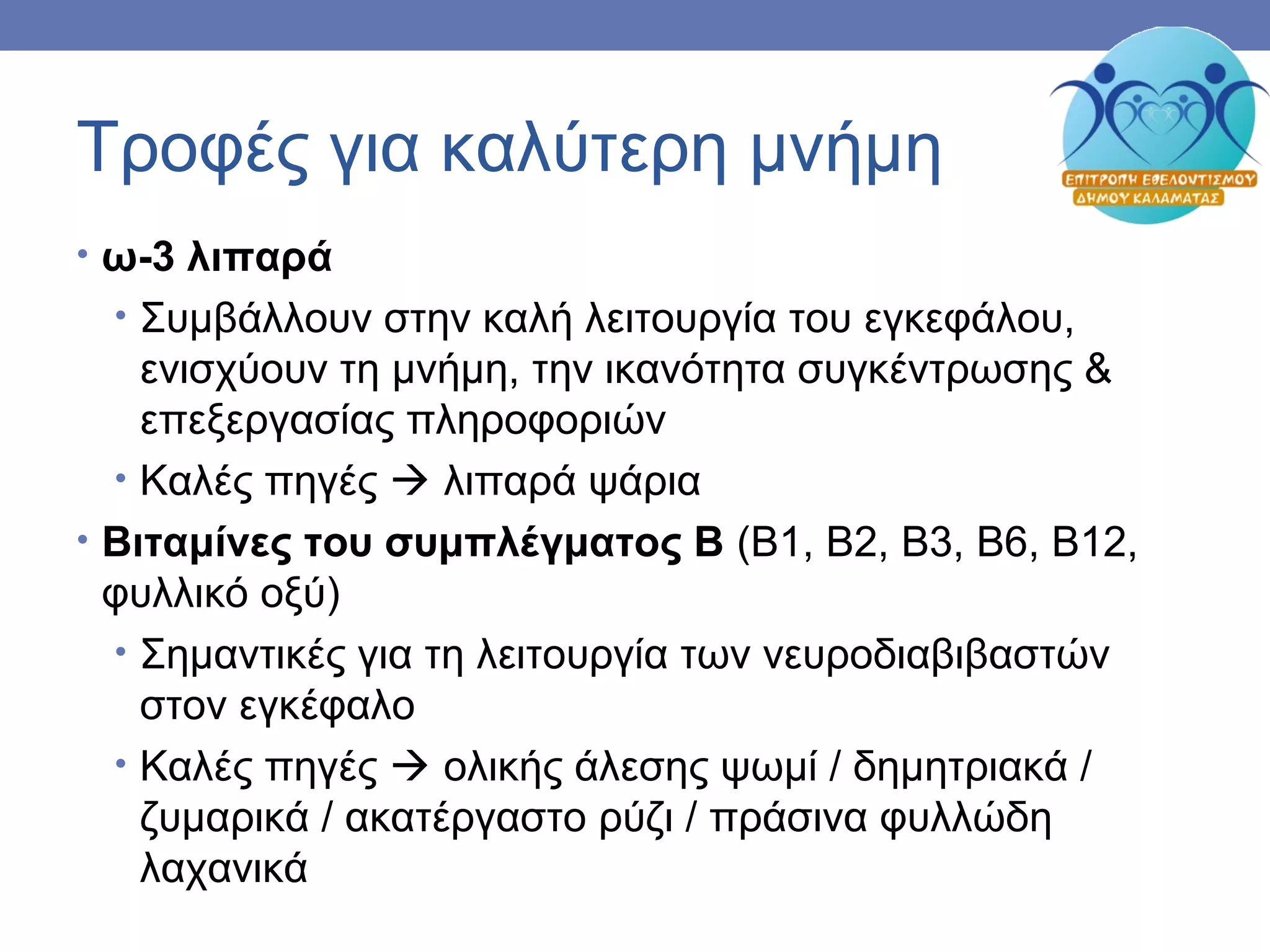 Τροφές για καλύτερη μνήμη
• ω-3 λιπαρά
• Συμβάλλουν στην καλή λειτουργία του εγκεφάλου,
ενισχύουν τη μνήμη, την ικανότητα συγκέντρωσης &
επεξεργασίας πληροφοριών
• Καλές πηγές  λιπαρά ψάρια
• Βιταμίνες του συμπλέγματος Β (Β1, Β2, Β3, Β6, Β12,
φυλλικό οξύ)
• Σημαντικές για τη λειτουργία των νευροδιαβιβαστών
στον εγκέφαλο
• Καλές πηγές  ολικής άλεσης ψωμί / δημητριακά /
ζυμαρικά / ακατέργαστο ρύζι / πράσινα φυλλώδη
λαχανικά
 