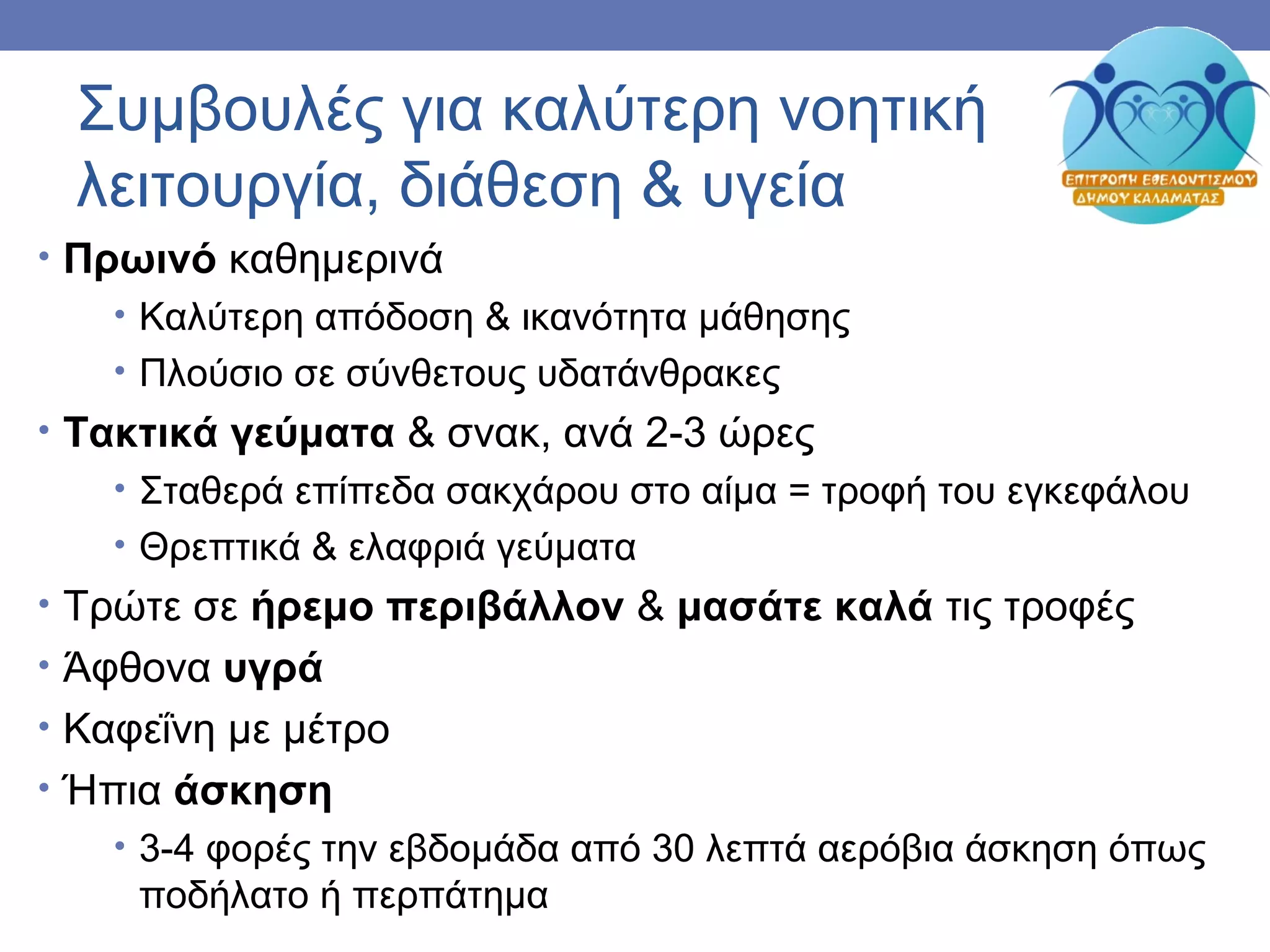 Συμβουλές για καλύτερη νοητική
λειτουργία, διάθεση & υγεία
• Πρωινό καθημερινά
• Καλύτερη απόδοση & ικανότητα μάθησης
• Πλούσιο σε σύνθετους υδατάνθρακες
• Τακτικά γεύματα & σνακ, ανά 2-3 ώρες
• Σταθερά επίπεδα σακχάρου στο αίμα = τροφή του εγκεφάλου
• Θρεπτικά & ελαφριά γεύματα
• Τρώτε σε ήρεμο περιβάλλον & μασάτε καλά τις τροφές
• Άφθονα υγρά
• Καφεΐνη με μέτρο
• Ήπια άσκηση
• 3-4 φορές την εβδομάδα από 30 λεπτά αερόβια άσκηση όπως
ποδήλατο ή περπάτημα
 