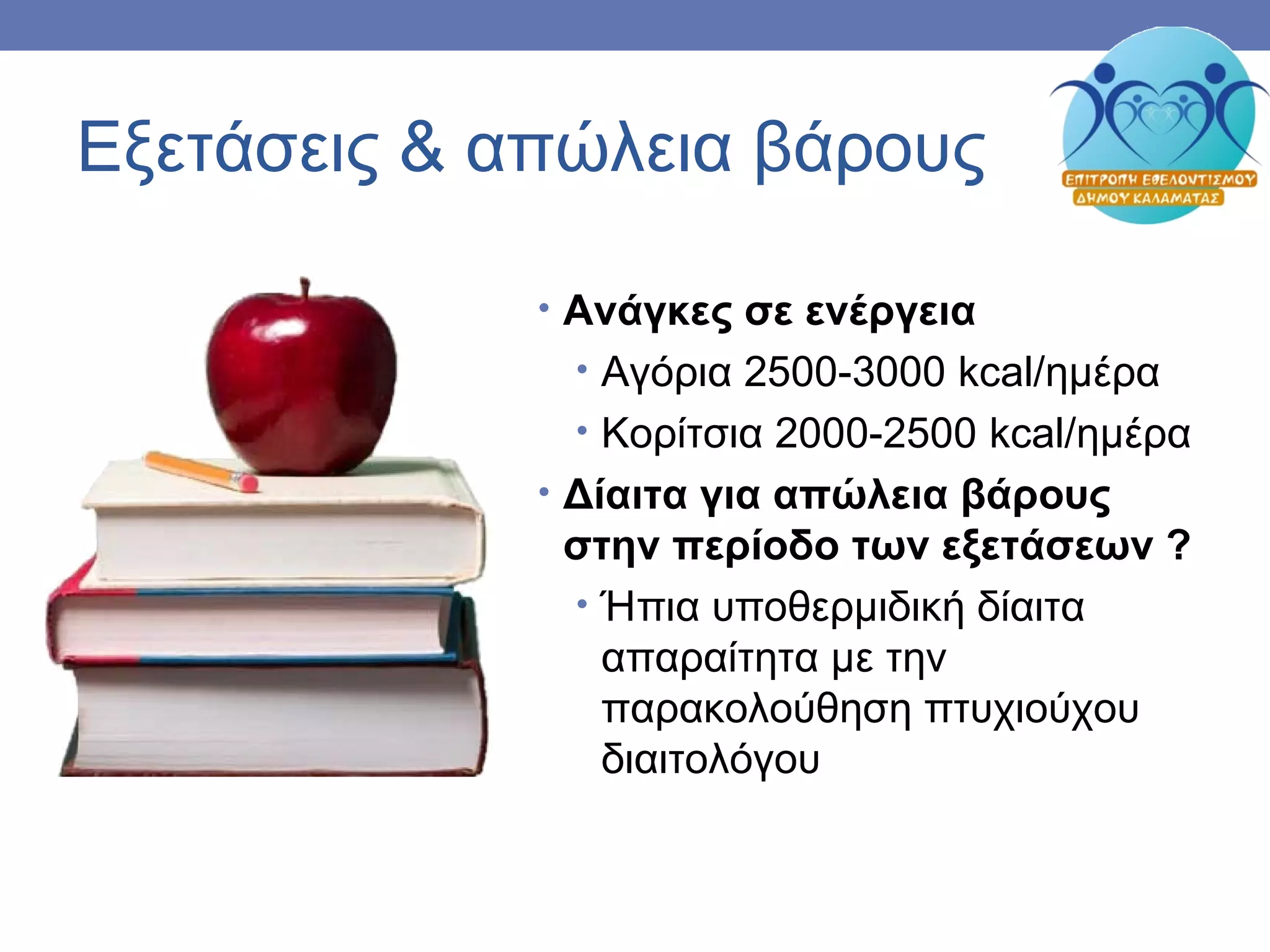 Εξετάσεις & απώλεια βάρους
• Ανάγκες σε ενέργεια
• Αγόρια 2500-3000 kcal/ημέρα
• Κορίτσια 2000-2500 kcal/ημέρα
• Δίαιτα για απώλεια βάρους
στην περίοδο των εξετάσεων ?
• Ήπια υποθερμιδική δίαιτα
απαραίτητα με την
παρακολούθηση πτυχιούχου
διαιτολόγου
 