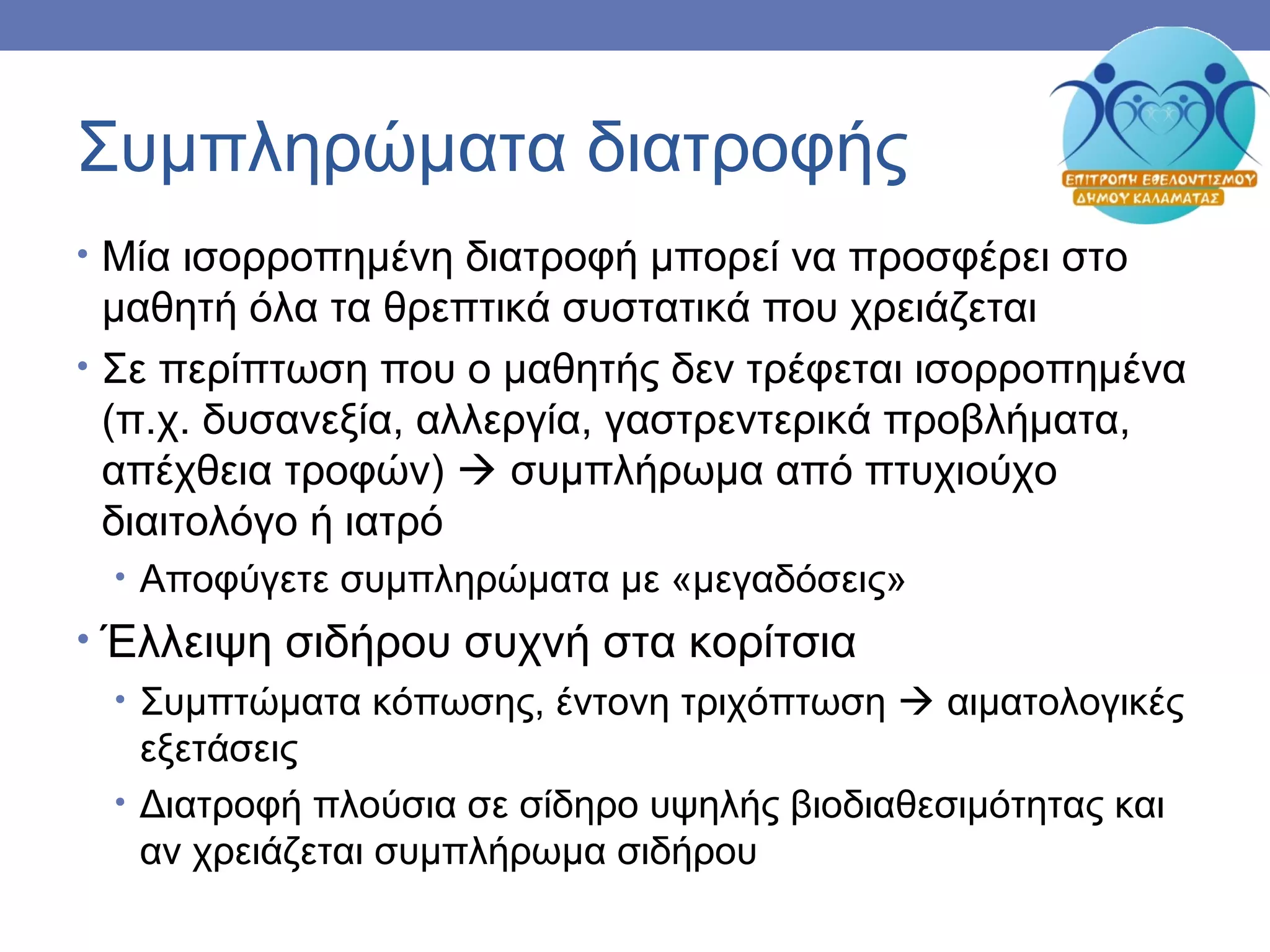 Συμπληρώματα διατροφής
• Μία ισορροπημένη διατροφή μπορεί να προσφέρει στο
μαθητή όλα τα θρεπτικά συστατικά που χρειάζεται
• Σε περίπτωση που ο μαθητής δεν τρέφεται ισορροπημένα
(π.χ. δυσανεξία, αλλεργία, γαστρεντερικά προβλήματα,
απέχθεια τροφών)  συμπλήρωμα από πτυχιούχο
διαιτολόγο ή ιατρό
• Αποφύγετε συμπληρώματα με «μεγαδόσεις»
• Έλλειψη σιδήρου συχνή στα κορίτσια
• Συμπτώματα κόπωσης, έντονη τριχόπτωση  αιματολογικές
εξετάσεις
• Διατροφή πλούσια σε σίδηρο υψηλής βιοδιαθεσιμότητας και
αν χρειάζεται συμπλήρωμα σιδήρου
 