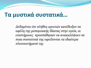 Τα μυςτικά ςυςτατικά…
Δεδομένου ότι πλήθοσ ερευνών κατέδειξαν τα
οφέλη τησ μεςογειακήσ δίαιτασ ςτην υγεία, οι
επιςτήμονεσ προςπάθηςαν να ανακαλύψουν ςε
ποια ςυςτατικά τησ οφείλονται τα ιδιαίτερα
πλεονεκτήματά τησ
 