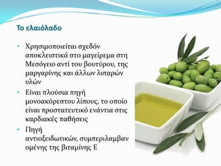 Το ελαιόλαδο
• Χρηςιμοποιεύται ςχεδόν
αποκλειςτικϊ ςτο μαγεύρεμα ςτη
Μεςόγειο αντύ του βουτύρου, τησ
μαργαρύνησ και ϊλλων λιπαρών
υλών
• Εύναι πλούςια πηγό
μονοακόρεςτου λύπουσ, το οπούο
εύναι προςτατευτικό ενϊντια ςτισ
καρδιακϋσ παθόςεισ
• Πηγό
αντιοξειδωτικών, ςυμπεριλαμβαν
ομϋνησ τησ βιταμύνησ Ε
 