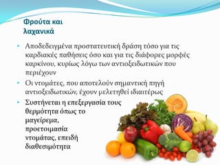 Φροφτα και
λαχανικά
• Αποδεδειγμϋνα προςτατευτικό δρϊςη τόςο για τισ
καρδιακϋσ παθόςεισ όςο και για τισ διϊφορεσ μορφϋσ
καρκύνου, κυρύωσ λόγω των αντιοξειδωτικών που
περιϋχουν
• Οι ντομϊτεσ, που αποτελούν ςημαντικό πηγό
αντιοξειδωτικών, ϋχουν μελετηθεύ ιδιαιτϋρωσ
• Συςτόνεται η επεξεργαςύα τουσ με
θερμότητα όπωσ το
μαγεύρεμα, π.χ. κατϊ την
προετοιμαςύα ςαλτςών
ντομϊτασ, επειδό αυξϊνει τη
διαθεςιμότητα του λυκοπενύου
 