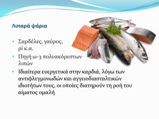 Λιπαρά ψάρια
• Σαρδϋλεσ, γαύροσ, ςκουμπ
ρύ κ.α.
• Πηγό ω-3 πολυακόρεςτων
λιπών
• Ιδιαύτερα ευεργετικϊ ςτην καρδιϊ, λόγω των
αντιφλεγμονωδών και αγγειοδιαςταλτικών
ιδιοτότων τουσ, οι οπούεσ διατηρούν τη ροό του
αύματοσ ομαλό
 