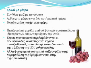 Κραςί με μζτρο
• Συνόθωσ μαζύ με τα γεύματα
• Άνδρεσ: το μϋτρο εύναι δύο ποτόρια ανϊ ημϋρα
• Γυναύκεσ: ϋνα ποτόρι ανϊ ημϋρα
• Περιϋχει ϋναν μεγϊλο αριθμό φυτικών ςυςτατικών, οι
ιδιότητεσ των οπούων προϊγουν την υγεύα
• Στα ςυςτατικϊ αυτϊ περιλαμβϊνονται οι
πολυφαινόλεσ, οι οπούεσ εύναι ιςχυρϊ
αντιοξειδωτικϊ, τα οπούα προςτατεύουν από
την οξεύδωςη τησ LDL χοληςτερόλησ
• Άλλα φυτοχημικϊ ςυςτατικϊ παύζουν ρόλο ςτην
παρεμπόδιςη τησ θρόμβωςησ και ςτην
αγγειοδιαςτολό
 