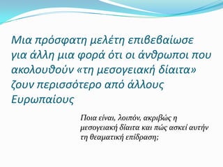 Μια πρόςφατθ μελζτθ επιβεβαίωςε
για άλλθ μια φορά ότι οι άνκρωποι που
ακολουκοφν «τθ μεςογειακι δίαιτα»
ηουν περιςςότερο από άλλουσ
Ευρωπαίουσ
Ποια είναι, λοιπόν, ακριβώσ η
μεςογειακή δίαιτα και πώσ αςκεί αυτήν
τη θεαματική επίδραςη;
 