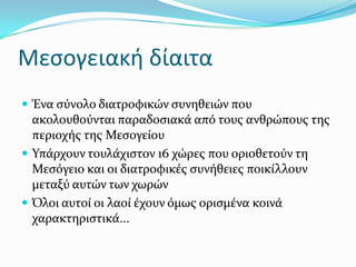 Μεσογειακή δίαιτα
 Ένα ςύνολο διατροφικών ςυνηθειών που
ακολουθούνται παραδοςιακϊ από τουσ ανθρώπουσ τησ
περιοχόσ τησ Μεςογεύου
 Υπϊρχουν τουλϊχιςτον 16 χώρεσ που οριοθετούν τη
Μεςόγειο και οι διατροφικϋσ ςυνόθειεσ ποικύλλουν
μεταξύ αυτών των χωρών
 Όλοι αυτού οι λαού ϋχουν όμωσ οριςμϋνα κοινϊ
χαρακτηριςτικϊ...
 