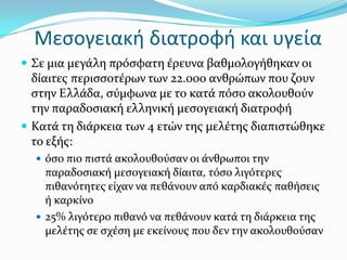 Μεσογειακή διατροφή και υγεία
 Σε μια μεγϊλη πρόςφατη ϋρευνα βαθμολογόθηκαν οι
δύαιτεσ περιςςοτϋρων των 22.000 ανθρώπων που ζουν
ςτην Ελλϊδα, ςύμφωνα με το κατϊ πόςο ακολουθούν
την παραδοςιακό ελληνικό μεςογειακό διατροφό
 Κατϊ τη διϊρκεια των 4 ετών τησ μελϋτησ διαπιςτώθηκε
το εξόσ:
 όςο πιο πιςτϊ ακολουθούςαν οι ϊνθρωποι την
παραδοςιακό μεςογειακό δύαιτα, τόςο λιγότερεσ
πιθανότητεσ εύχαν να πεθϊνουν από καρδιακϋσ παθόςεισ
ό καρκύνο
 25% λιγότερο πιθανό να πεθϊνουν κατϊ τη διϊρκεια τησ
μελϋτησ ςε ςχϋςη με εκεύνουσ που δεν την ακολουθούςαν
 