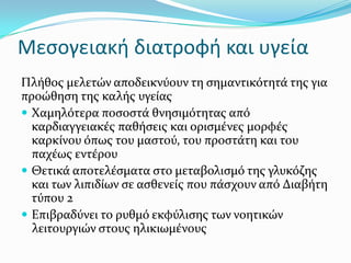 Μεσογειακή διατροφή και υγεία
Πλόθοσ μελετών αποδεικνύουν τη ςημαντικότητϊ τησ για
προώθηςη τησ καλόσ υγεύασ
 Χαμηλότερα ποςοςτϊ θνηςιμότητασ από
καρδιαγγειακϋσ παθόςεισ και οριςμϋνεσ μορφϋσ
καρκύνου όπωσ του μαςτού, του προςτϊτη και του
παχϋωσ εντϋρου
 Θετικϊ αποτελϋςματα ςτο μεταβολιςμό τησ γλυκόζησ
και των λιπιδύων ςε αςθενεύσ που πϊςχουν από Διαβότη
τύπου 2
 Επιβραδύνει το ρυθμό εκφύλιςησ των νοητικών
λειτουργιών ςτουσ ηλικιωμϋνουσ
 