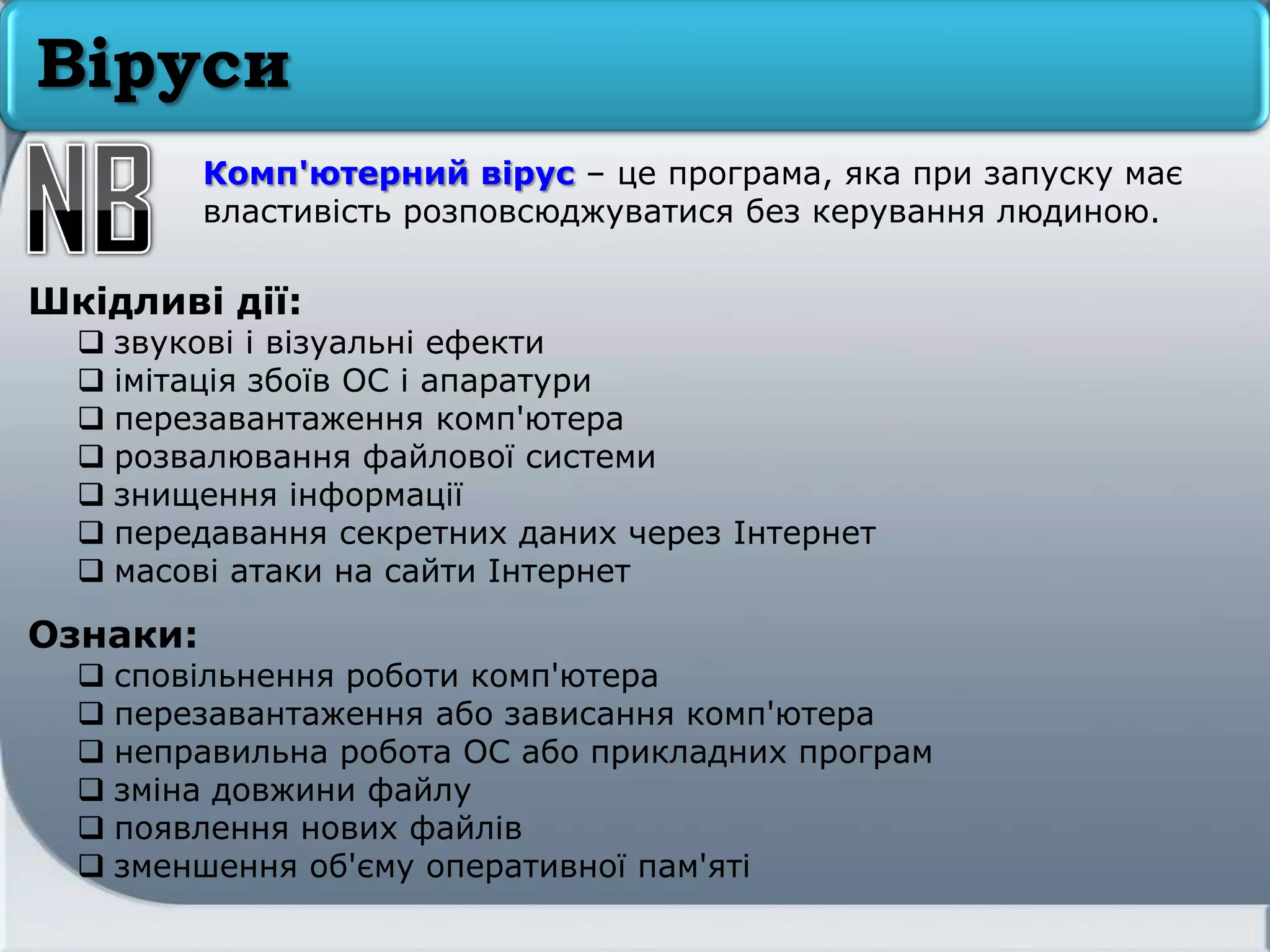 Віруси
Шкідливі дії:
 звукові і візуальні ефекти
 імітація збоїв ОС і апаратури
 перезавантаження комп'ютера
 розвалювання файлової системи
 знищення інформації
 передавання секретних даних через Інтернет
 масові атаки на сайти Інтернет
Ознаки:
 сповільнення роботи комп'ютера
 перезавантаження або зависання комп'ютера
 неправильна робота ОС або прикладних програм
 зміна довжини файлу
 появлення нових файлів
 зменшення об'єму оперативної пам'яті
Комп'ютерний вірус – це програма, яка при запуску має
властивість розповсюджуватися без керування людиною.
 