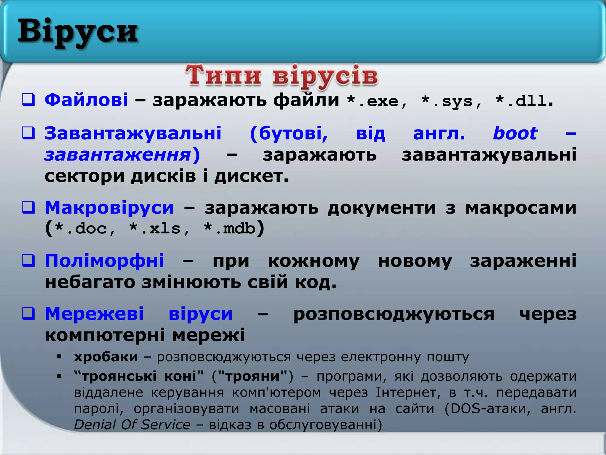 Віруси
 Файлові – заражають файли *.exe, *.sys, *.dll.
 Завантажувальні (бутові, від англ. boot –
завантаження) – заражають завантажувальні
сектори дисків і дискет.
 Макровіруси – заражають документи з макросами
(*.doc, *.xls, *.mdb)
 Поліморфні – при кожному новому зараженні
небагато змінюють свій код.
 Мережеві віруси – розповсюджуються через
компютерні мережі
 хробаки – розповсюджуються через електронну пошту
 “троянські коні" ("трояни") – програми, які дозволяють одержати
віддалене керування комп'ютером через Інтернет, в т.ч. передавати
паролі, організовувати масовані атаки на сайти (DOS-атаки, англ.
Denial Of Service – відказ в обслуговуванні)
 