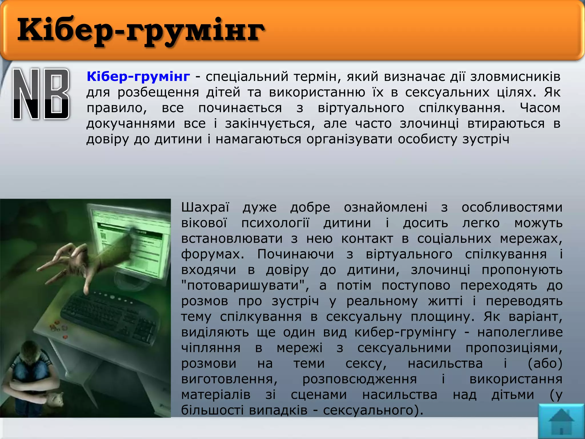 Кібер-грумінг
Кібер-грумінг - спеціальний термін, який визначає дії зловмисників
для розбещення дітей та використанню їх в сексуальних цілях. Як
правило, все починається з віртуального спілкування. Часом
докучаннями все і закінчується, але часто злочинці втираються в
довіру до дитини і намагаються організувати особисту зустріч
Шахраї дуже добре ознайомлені з особливостями
вікової психології дитини і досить легко можуть
встановлювати з нею контакт в соціальних мережах,
форумах. Починаючи з віртуального спілкування і
входячи в довіру до дитини, злочинці пропонують
"потоваришувати", а потім поступово переходять до
розмов про зустріч у реальному житті і переводять
тему спілкування в сексуальну площину. Як варіант,
виділяють ще один вид кибер-грумінгу - наполегливе
чіпляння в мережі з сексуальними пропозиціями,
розмови на теми сексу, насильства і (або)
виготовлення, розповсюдження і використання
матеріалів зі сценами насильства над дітьми (у
більшості випадків - сексуального).
 