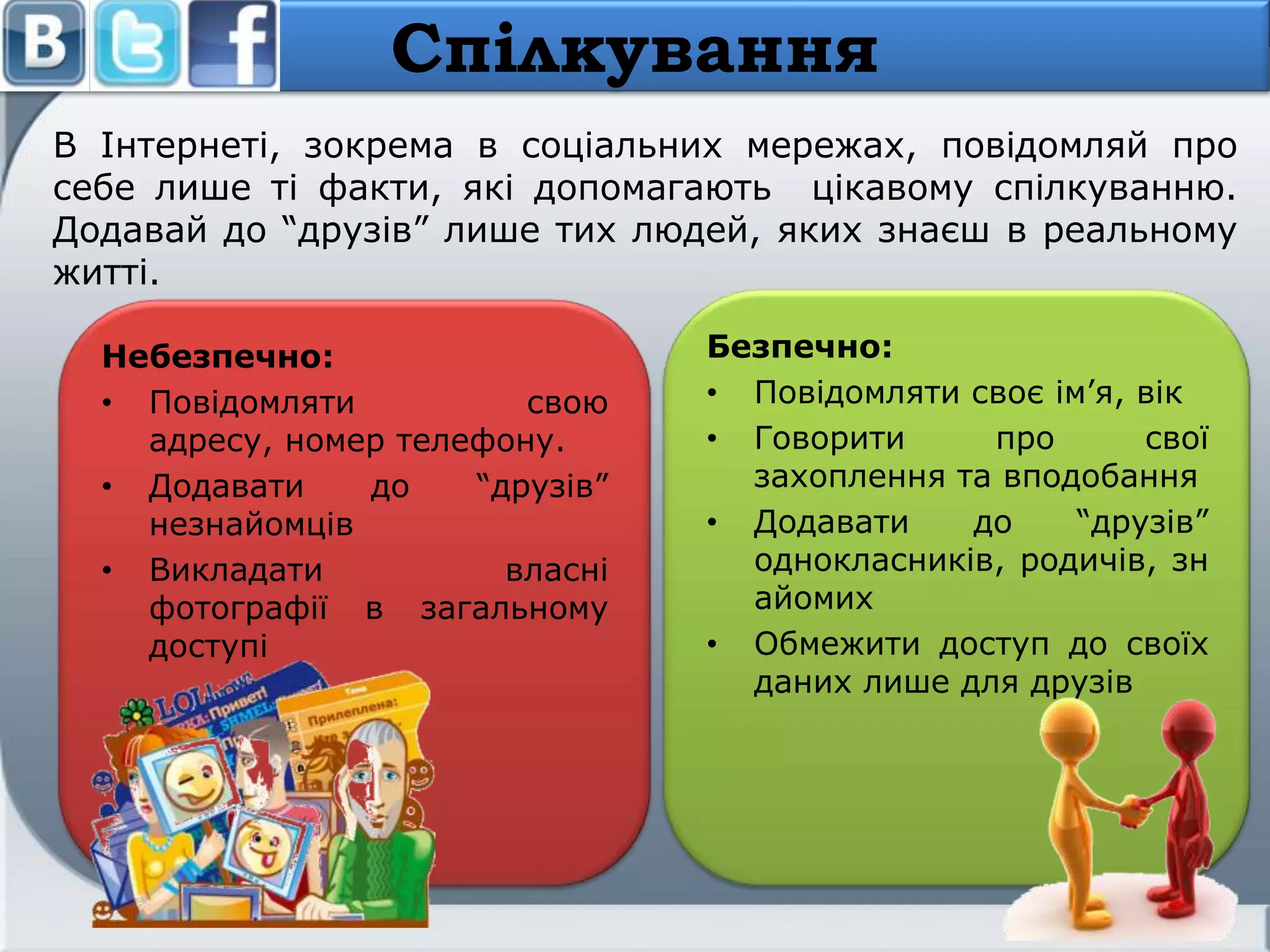 В Інтернеті, зокрема в соціальних мережах, повідомляй про
себе лише ті факти, які допомагають цікавому спілкуванню.
Додавай до ―друзів‖ лише тих людей, яких знаєш в реальному
житті.
Спілкування
Небезпечно:
• Повідомляти свою
адресу, номер телефону.
• Додавати до ―друзів‖
незнайомців
• Викладати власні
фотографії в загальному
доступі
Безпечно:
• Повідомляти своє ім’я, вік
• Говорити про свої
захоплення та вподобання
• Додавати до ―друзів‖
однокласників, родичів, зн
айомих
• Обмежити доступ до своїх
даних лише для друзів
 
