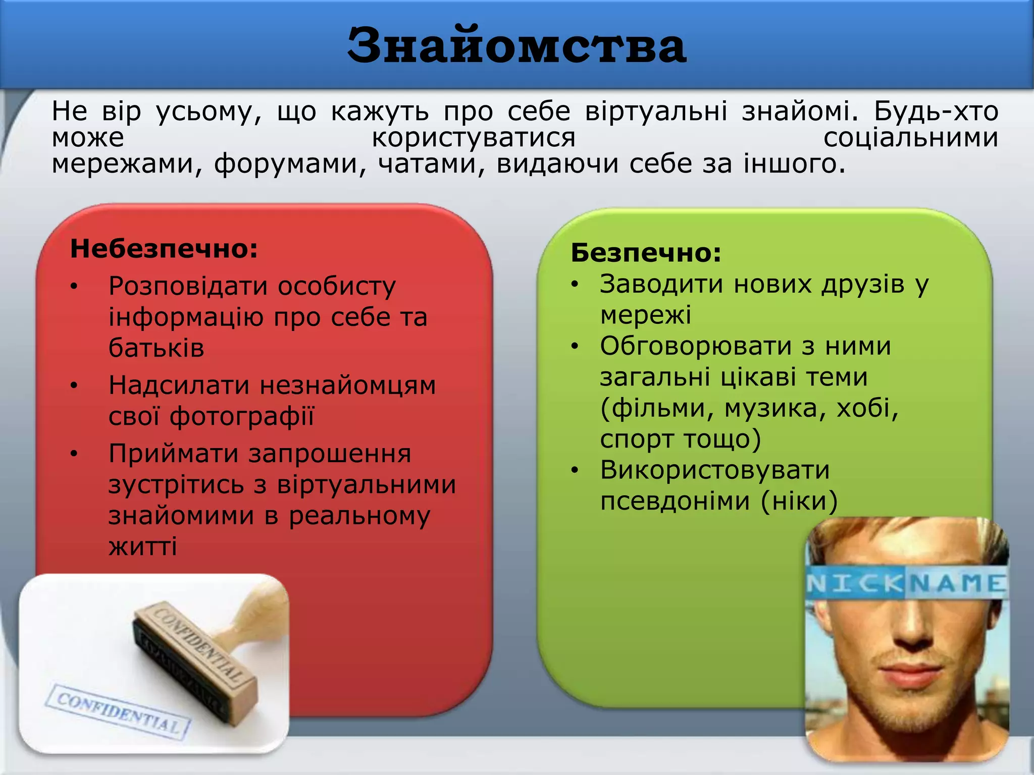 Знайомства
Небезпечно:
• Розповідати особисту
інформацію про себе та
батьків
• Надсилати незнайомцям
свої фотографії
• Приймати запрошення
зустрітись з віртуальними
знайомими в реальному
житті
Не вір усьому, що кажуть про себе віртуальні знайомі. Будь-хто
може користуватися соціальними
мережами, форумами, чатами, видаючи себе за іншого.
Безпечно:
• Заводити нових друзів у
мережі
• Обговорювати з ними
загальні цікаві теми
(фільми, музика, хобі,
спорт тощо)
• Використовувати
псевдоніми (ніки)
 