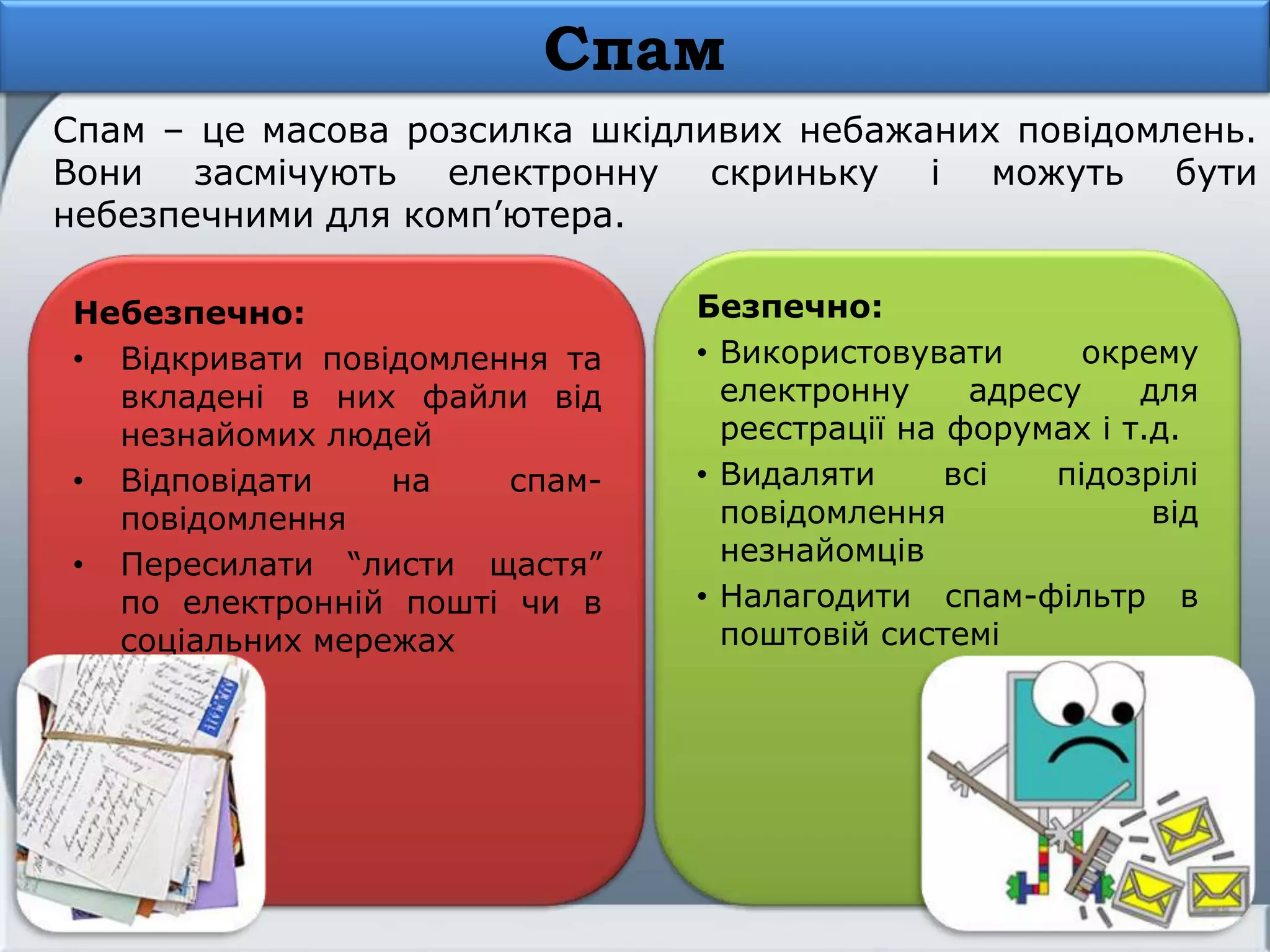 Спам
Спам – це масова розсилка шкідливих небажаних повідомлень.
Вони засмічують електронну скриньку і можуть бути
небезпечними для комп’ютера.
Небезпечно:
• Відкривати повідомлення та
вкладені в них файли від
незнайомих людей
• Відповідати на спам-
повідомлення
• Пересилати ―листи щастя‖
по електронній пошті чи в
соціальних мережах
Безпечно:
• Використовувати окрему
електронну адресу для
реєстрації на форумах і т.д.
• Видаляти всі підозрілі
повідомлення від
незнайомців
• Налагодити спам-фільтр в
поштовій системі
 