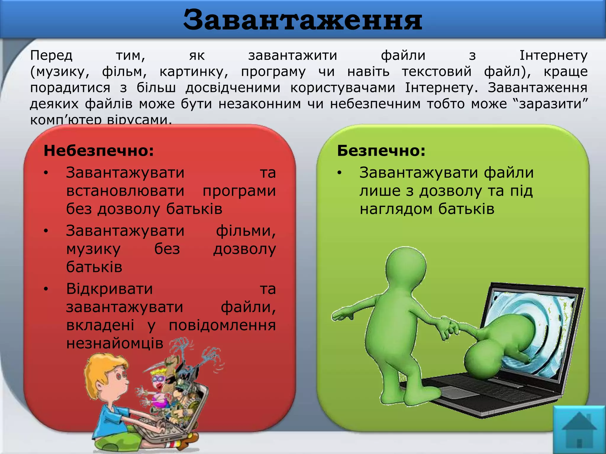 Перед тим, як завантажити файли з Інтернету
(музику, фільм, картинку, програму чи навіть текстовий файл), краще
порадитися з більш досвідченими користувачами Інтернету. Завантаження
деяких файлів може бути незаконним чи небезпечним тобто може ―заразити‖
комп’ютер вірусами.
Небезпечно:
• Завантажувати та
встановлювати програми
без дозволу батьків
• Завантажувати фільми,
музику без дозволу
батьків
• Відкривати та
завантажувати файли,
вкладені у повідомлення
незнайомців
Завантаження
Безпечно:
• Завантажувати файли
лише з дозволу та під
наглядом батьків
 