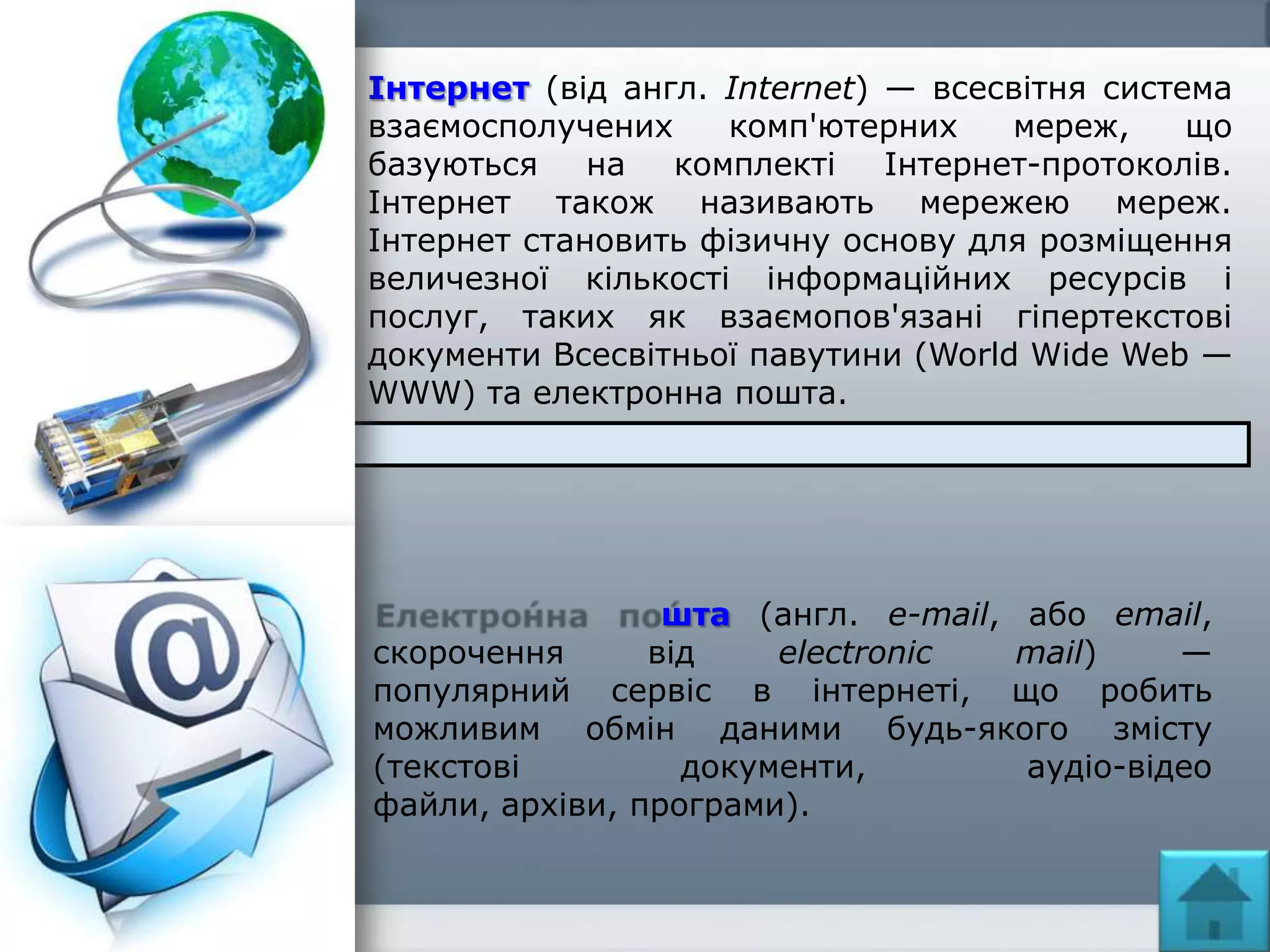 Інтернет (від англ. Internet) — всесвітня система
взаємосполучених комп'ютерних мереж, що
базуються на комплекті Інтернет-протоколів.
Інтернет також називають мережею мереж.
Інтернет становить фізичну основу для розміщення
величезної кількості інформаційних ресурсів і
послуг, таких як взаємопов'язані гіпертекстові
документи Всесвітньої павутини (World Wide Web —
WWW) та електронна пошта.
шта (англ. e-mail, або email,
скорочення від electronic mail) —
популярний сервіс в інтернеті, що робить
можливим обмін даними будь-якого змісту
(текстові документи, аудіо-відео
файли, архіви, програми).
 