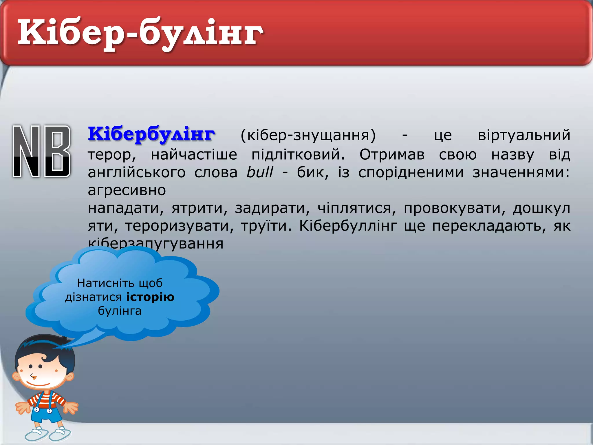 Кібер-булінг
Кібербулінг (кібер-знущання) - це віртуальний
терор, найчастіше підлітковий. Отримав свою назву від
англійського слова bull - бик, із спорідненими значеннями:
агресивно
нападати, ятрити, задирати, чіплятися, провокувати, дошкул
яти, тероризувати, труїти. Кібербуллінг ще перекладають, як
кіберзапугування
Натисніть щоб
дізнатися історію
булінга
 